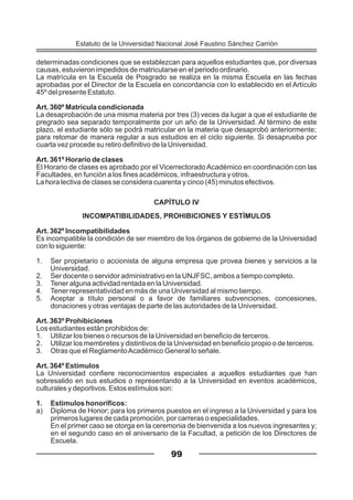 determinadas condiciones que se establezcan para aquellos estudiantes que, por diversas
causas, estuvieron impedidos de matricularse en el periodo ordinario.
La matrícula en la Escuela de Posgrado se realiza en la misma Escuela en las fechas
aprobadas por el Director de la Escuela en concordancia con lo establecido en el Artículo
45º del presente Estatuto.
Art. 360º Matrícula condicionada
La desaprobación de una misma materia por tres (3) veces da lugar a que el estudiante de
pregrado sea separado temporalmente por un año de la Universidad. Al término de este
plazo, el estudiante sólo se podrá matricular en la materia que desaprobó anteriormente;
para retomar de manera regular a sus estudios en el ciclo siguiente. Si desaprueba por
cuarta vez procede su retiro definitivo de la Universidad.
Art. 361º Horario de clases
El Horario de clases es aprobado por el Vicerrectorado Académico en coordinación con las
Facultades, en función a los fines académicos, infraestructura y otros.
La hora lectiva de clases se considera cuarenta y cinco (45) minutos efectivos.
CAPÍTULO IV
INCOMPATIBILIDADES, PROHIBICIONES Y ESTÍMULOS
Art. 362º Incompatibilidades
Es incompatible la condición de ser miembro de los órganos de gobierno de la Universidad
con lo siguiente:
1. Ser propietario o accionista de alguna empresa que provea bienes y servicios a la
Universidad.
2. Ser docente o servidor administrativo en la UNJFSC, ambos a tiempo completo.
3. Tener alguna actividad rentada en la Universidad.
4. Tener representatividad en más de una Universidad al mismo tiempo.
5. Aceptar a título personal o a favor de familiares subvenciones, concesiones,
donaciones y otras ventajas de parte de las autoridades de la Universidad.
Art. 363º Prohibiciones
Los estudiantes están prohibidos de:
1. Utilizar los bienes o recursos de la Universidad en beneficio de terceros.
2. Utilizar los membretes y distintivos de la Universidad en beneficio propio o de terceros.
3. Otras que el ReglamentoAcadémico General lo señale.
Art. 364º Estímulos
La Universidad confiere reconocimientos especiales a aquellos estudiantes que han
sobresalido en sus estudios o representando a la Universidad en eventos académicos,
culturales y deportivos. Estos estímulos son:
1. Estimulos honoríficos:
a) Diploma de Honor; para los primeros puestos en el ingreso a la Universidad y para los
primeros lugares de cada promoción, por carreras o especialidades.
En el primer caso se otorga en la ceremonia de bienvenida a los nuevos ingresantes y;
en el segundo caso en el aniversario de la Facultad, a petición de los Directores de
Escuela.
99
Estatuto de la Universidad Nacional José Faustino Sánchez Carrión
 