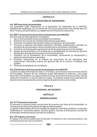 101
CAPÍTULO II
LA ASOCIACIÓN DE GRADUADOS
Art. 368ºAsociación de graduados
Los graduados están organizados en la Asociación de Graduados de la UNJFSC,
debidamente registrados, con no menos del 10% de sus graduados en los últimos diez (10)
años. Posee su propio Estatuto y su reglamento de infracciones y sanciones.
Art. 369º Funciones de laAsociación de Graduados de la UNJFSC
Son funciones de este organismo universitario:
1. Ser un ente consultivo de las autoridades universitarias.
2. Estrechar los vínculos de confraternidad entre los graduados.
3. Fomentar una relación permanente entre los graduados y la Universidad.
4. Promover y organizar actividades científicas, culturales, profesionales y sociales, en
beneficio de sus asociados y de los miembros de la comunidad universitaria.
5. Contribuir con la búsqueda y generación de fondos para el apoyo a la Universidad.
6. Apoyar económicamente, en la medida de sus posibilidades, los estudios de alumnos
destacados de pregrado de escasos recursos económicos.
7. Contribuir con la acreditación de la Universidad, promoviendo la actualización y
perfeccionamiento de sus asociados.
8. Participar activamente en el sistema de seguimiento de los egresados para
proporcionar información acerca del ejercicio real de la carrera o profesión que
poseen.
9. Otras que se establecen en su Estatuto.
Art. 370º Directiva de laAsociación de Graduados de la UNJFSC
La Directiva está conformada por siete (7) miembros, provenientes de por lo menos de tres
(3) Facultades. Ninguno de sus miembros puede desempeñar la docencia u otro cargo
dentro de la Universidad. Los cargos directivos tienen una duración de dos (2) años. No hay
reelección inmediata, ni rotación entre los cargos. Su Estatuto señala el procedimiento de
elección de los representantes ante los órganos de gobierno de la Universidad.
TÍTULO X
PERSONAL NO DOCENTE
CAPÍTULO I
GENERALIDADES
Art. 371º Personal no docente
El personal no docente presta sus servicios de acuerdo a los fines de la Universidad. Le
corresponde los derechos propios del régimen laboral público.
La gestión administrativa de la Universidad se realiza por servidores públicos no docentes
clasificados en: funcionario público, directivo público, servidor civil de carrera, servidor de
actividades complementarias y servidor de confianza.
Art. 372º Ingreso a la carrera
El ingreso a la carrera pública para el servidor no docente es por concurso público y las
promociones son por concurso interno.
Estatuto de la Universidad Nacional José Faustino Sánchez Carrión
 
