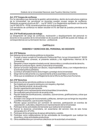 Art. 373º Cargos de confianza
Por la naturaleza que demanda la gestión administrativa, dentro de la estructura orgánica
de la Universidad, los servidores no docentes pueden ocupar cargos de confianza.
Debiendo acogerse al artículo 82º - Ley Nº 30057 y su Reglamento aprobado con Decreto
Ley Nº 040-2014 – PCM, durante el periodo que dura la designación.
Los servidores de confianza no deben exceder el 5% del total de puestos previstos en la
Universidad.
Art. 374º Perfil del puesto de trabajo
La designación de cargo de confianza, reubicación y desplazamiento del personal no
docente en los puestos de la Universidad es de acuerdo al perfil del puesto de trabajo, en
correspondencia con su formación técnico – profesional.
CAPÍTULO II
DEBERES Y DERECHOS DEL PERSONAL NO DOCENTE
Art. 375º Deberes
Son deberes de los servidores públicos no docentes:
1. Cumplir y hacer cumplir la Constitución Política del Perú, la Ley Universitaria N° 30220
y demás normas conexas, el presente estatuto y los reglamentos internos de la
Universidad.
2. Respetar y hacer respetar el estado social, democrático y constitucional de derecho.
3. Observar conducta digna, dentro y fuera de la Universidad.
4. Ejercer la función asignada con decoro, responsabilidad, ética y con independencia a
la actividad política partidaria.
5. Contribuir al fortalecimiento de la imagen y prestigio de la Universidad.
6. Elegir democráticamente a su representante ante la asamblea universitaria.
7. Otras que se establecen en el Reglamento de la Oficina de Recursos Humanos.
Art. 376º Derechos
Son derechos de los servidores públicos no docentes:
1. Ser tratado por el superior jerárquico con respeto y dignidad.
2. Tener libertad sindical, de acuerdo a ley.
3. Recibir capacitación permanente.
4. Ser elegido como representante ante laAsamblea Universitaria.
5. Ser evaluado para promoción de acuerdo a ley.
6. Percibir todas las bonificaciones, subsidios, subvenciones, gratificaciones y otras que
el Estado otorga.
7. Acceder a los cargos de funcionariado y jefaturas, siempre que se tenga los requisitos
y perfiles necesarios, que el puesto requiera.
8. Percibir apoyo económico por comisión de servicios, participación en eventos de
capacitación, culturales y deportivos en representación de la Universidad.
9. Participar de las actividades de bienestar que realiza la Universidad.
10. Ejercer la docencia universitaria, sin ausentarse del servicio más de seis horas
semanales (D.LNº 276).
11. Participar de los programas de apoyo alimentario y vestido.
12. Participar como colaboradores de las actividades de investigación que realizan los
docentes y, otras actividades productivas.
13. Otros establecidos por convenios colectivos con la autoridad universitaria.
102
Estatuto de la Universidad Nacional José Faustino Sánchez Carrión
 