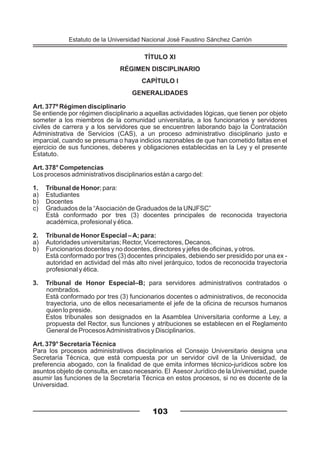 TÍTULO XI
RÉGIMEN DISCIPLINARIO
CAPÍTULO I
GENERALIDADES
Art. 377º Régimen disciplinario
Se entiende por régimen disciplinario a aquellas actividades lógicas, que tienen por objeto
someter a los miembros de la comunidad universitaria, a los funcionarios y servidores
civiles de carrera y a los servidores que se encuentren laborando bajo la Contratación
Administrativa de Servicios (CAS), a un proceso administrativo disciplinario justo e
imparcial, cuando se presuma o haya indicios razonables de que han cometido faltas en el
ejercicio de sus funciones, deberes y obligaciones establecidas en la Ley y el presente
Estatuto.
Art. 378° Competencias
Los procesos administrativos disciplinarios están a cargo del:
1. Tribunal de Honor; para:
a) Estudiantes
b) Docentes
c) Graduados de la “Asociación de Graduados de la UNJFSC”
Está conformado por tres (3) docentes principales de reconocida trayectoria
académica, profesional y ética.
2. Tribunal de Honor Especial –A; para:
a) Autoridades universitarias; Rector, Vicerrectores, Decanos.
b) Funcionarios docentes y no docentes, directores y jefes de oficinas, y otros.
Está conformado por tres (3) docentes principales, debiendo ser presidido por una ex -
autoridad en actividad del más alto nivel jerárquico, todos de reconocida trayectoria
profesional y ética.
3. Tribunal de Honor Especial–B; para servidores administrativos contratados o
nombrados.
Está conformado por tres (3) funcionarios docentes o administrativos, de reconocida
trayectoria, uno de ellos necesariamente el jefe de la oficina de recursos humanos
quien lo preside.
Estos tribunales son designados en la Asamblea Universitaria conforme a Ley, a
propuesta del Rector, sus funciones y atribuciones se establecen en el Reglamento
General de ProcesosAdministrativos y Disciplinarios.
Art. 379° Secretaría Técnica
Para los procesos administrativos disciplinarios el Consejo Universitario designa una
Secretaría Técnica, que está compuesta por un servidor civil de la Universidad, de
preferencia abogado, con la finalidad de que emita informes técnico-jurídicos sobre los
asuntos objeto de consulta, en caso necesario. El Asesor Jurídico de la Universidad, puede
asumir las funciones de la Secretaría Técnica en estos procesos, si no es docente de la
Universidad.
103
Estatuto de la Universidad Nacional José Faustino Sánchez Carrión
 