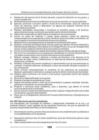 4. Destitución del ejercicio de la función docente, cuando la infracción es muy grave, y
cuyas causales son:
a) No presentarse al proceso de ratificación en la carrera docente, sin causa justificada.
b) Ejecutar, promover o encubrir, dentro o fuera de la Universidad, actos de violencia
física, de calumnia, injuria o difamación, en agravio de cualquier miembro de la
comunidad universitaria.
c) Realizar actividades comerciales o lucrativas en beneficio propio o de terceros,
aprovechando el cargo o la función que se tiene dentro de la Universidad.
d) Haber sido condenado por delito doloso en el ejercicio de sus funciones.
e) Incurrir en actos de violencia o causar grave perjuicio contra los derechos
fundamentales de los estudiantes y otros miembros de la comunidad universitaria, así
como impedir el normal funcionamiento de servicios públicos.
f) Maltratar física o psicológicamente al estudiante causándole daño grave.
g) Realizar conductas de hostigamiento sexual y actos que atenten contra la integridad y
libertad sexual tipificados como delitos en el Código Penal y la Ley de Hostigamiento
sexual, contra cualquier miembro de la comunidad universitaria.
h) Concurrir a la Universidad en estado de ebriedad o bajo los efectos de alguna droga.
i) Por incurrir en reincidencia en la inasistencia injustificada a su función docente de tres
(3) clases consecutivas o cinco (5) discontinuas en el ciclo académico.
j) Obtener ventajas, dádivas o sobornar a cambio de favorecer a los alumnos en la
obtención de notas, votos o calificaciones, en todo tipo de exámenes, graduaciones,
titulaciones y similares.
k) Adulterar cualquier documento académico o administrativo que se encuentra bajo su
custodia, o suscribir diplomas, certificados u otros documentos oficiales a quienes no
les corresponde.
l) Hacer conocer anticipadamente el contenido de los exámenes de evaluación,
titulación, graduación o admisión a cualquier persona dentro o fuera de la Universidad.
m) Realizar actos contrarios a la moral o a las buenas costumbres dentro del claustro
universitario.
n) Reincidir en faltas tipificadas como graves.
o) Realizar chantajes al estudiante por notas.
p) Agredir físicamente dentro o fuera de la Universidad a cualquier autoridad, docente,
graduado o estudiante, sin causa justificada.
q) Propiciar o promover actos vandálicos, caos o desorden, que alteren el normal
funcionamiento de la Universidad.
r) Ejercer actos en contra de la libertad personal de cualquier integrante de la comunidad
universitaria o servidor administrativo.
s) Otras que en el Reglamento General de Procesos Administrativos y Disciplinarios se
estipule.
Art. 382° Sanciones para los estudiantes
Los estudiantes que incumplan los deberes y obligaciones señaladas en la Ley y el
presente Estatuto, serán pasibles de las siguientes sanciones, las que se aplicarán de
acuerdo a la gravedad de la falta y en forma progresiva.
1. Amonestación escrita; para las infracciones leves en el cumplimiento de sus deberes e
incompatibilidades como estudiante.
2. Separación hasta por dos (2) ciclos académicos; para las infracciones graves cuyas
causales son:
a) Haber desaprobado una misma asignatura por tres (3) veces.
105
Estatuto de la Universidad Nacional José Faustino Sánchez Carrión
 