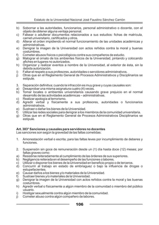 b) Sobornar a las autoridades, funcionarios, personal administrativo o docente, con el
objeto de obtener alguna ventaja personal.
c) Falsear o adulterar documentos relacionados a sus estudios: fichas de matrícula,
carnet universitario, certificados y otros.
d) Alterar el orden impidiendo el normal funcionamiento de las unidades académicas y
administrativas.
e) Denigrar la imagen de la Universidad con actos reñidos contra la moral y buenas
costumbres.
f) Cometer abusos físicos o psicológicos contra sus compañeros de estudio.
g) Malograr el ornato de los ambientes físicos de la Universidad, pintando y colocando
afiches en lugares no autorizados.
h) Organizar y realizar eventos a nombre de la Universidad, al exterior de ésta, sin la
debida autorización.
i) Faltar el respeto a sus profesores, autoridades o servidores administrativos.
j) Otras que en el Reglamento General de Procesos Administrativos y Disciplinarios se
estipule.
3. Separación definitiva; cuando la infracción es muy grave y cuyas causales son:
a) Desaprobar una misma asignatura cuatro (4) veces.
b) Tomar locales o ambientes universitarios causando grave prejuicio en el normal
desarrollo de las actividades académicas – administrativas.
c) Realizar apología al terrorismo.
d) Agredir verbal y físicamente a sus profesores, autoridades o funcionarios
administrativos.
e) Sustraer o dañar los bienes de la Universidad.
f) Utilizar las redes sociales para denigrar a los miembros de la comunidad universitaria.
g) Otras que en el Reglamento General de Procesos Administrativos Disciplinarios se
estipule.
Art. 383° Sanciones y causales para servidores no docentes
Las sanciones son según la gravedad de las faltas cometidas:
1. Amonestación verbal o escrita; para las faltas leves por incumplimiento de deberes y
funciones.
2. Suspensión sin goce de remuneración desde un (1) día hasta doce (12) meses; por
faltas graves como:
a) Resistirse reiteradamente al cumplimiento de las órdenes de sus superiores.
b) Negligencia reiterada en el desempeño de las funciones o labores.
c) Utilizar o disponer los bienes de la Universidad en beneficio propio o de terceros.
d) Concurrir al trabajo en estado de embriaguez o bajo la influencia de drogas o
estupefacientes.
e) Causar daños a los bienes y/o materiales de la Universidad.
f) Sustraer bienes y/o materiales de la Universidad.
g) Denigrar la imagen de la Universidad con actos reñidos contra la moral y las buenas
costumbres.
h) Agredir verbal o físicamente a algún miembro de la comunidad o miembro del público
usuario.
i) Hostigar sexualmente contra algún miembro de la comunidad.
j) Cometer abuso contra algún compañero de labores.
106
Estatuto de la Universidad Nacional José Faustino Sánchez Carrión
 