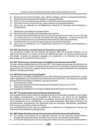 k) Discriminar por razón de origen, sexo, idioma, religión, opinión o condición económica.
l) Abandonar frecuentemente el trabajo sin causa justificada.
m) Influir en otros servidores para obtener un beneficio personal o para terceros.
n) Incumplir con las normas internas, leyes vigentes y el presente Estatuto.
o) Otras que se estipulen en el Reglamento General de Procesos Administrativos y
Disciplinarios.
3. Destitución; para faltas muy graves como:
a) Reincidencia en las faltas consideradas como graves.
b) Las ausencias injustificadas por tres (3) días consecutivos o por más de cinco (5) días
no consecutivos en un periodo de treinta (30) días calendario, o más de quince (15)
días no consecutivos en un periodo de ciento ochenta (180) días calendario.
c) Cometer actos que ocasionen grave perjuicio contra la Universidad.
d) Otras que se establecen en el Reglamento General de Procesos Administrativos y
Disciplinarios.
Art. 384° Sanciones y causales para funcionarios no docentes
Las sanciones y faltas son las mismas del Artículo 383º del presente Estatuto con el
agravante de tomar en cuenta, a la hora de calificar las faltas, la condición jerárquica del
procesado, el grado de perjuicio causado a la institución y, la obtención de ventajas
personales por su condición de funcionario.
Art. 385° Sanciones y causales para autoridades y funcionarios docentes
Son las mismas establecidas en el Artículo 381º, con el agravante de que la calificación de
las faltas se hará en función a su jerarquía de funcionario o autoridad, el grado de perjuicio
ocasionado a la institución o alguno de sus miembros y el aprovechamiento del cargo para
obtener ventajas personales.
Art. 386°Sanciones para los graduados
Las sanciones, por faltas disciplinarias, para éste estamento procede siempre en cuando
estén registrados en la “Asociación de Graduados de la UNJFSC” y se imponen de acuerdo
a la gravedad de las faltas cometidas. Las sanciones son:
1. Amonestación escrita
2. Separación temporal de laAsociación de Graduados hasta por un (1) año
3. Separación Definitiva.
Las causales se establecen en el propio Estatuto de laAsociación de Graduados.
Art. 387° Procedimientos administrativos disciplinarios
Los procedimientos administrativos disciplinarios de la Universidad respetan los principios
del debido procedimiento y la pluralidad de instancias, así como los de legalidad,
razonabilidad, tipicidad, irretroactividad, causalidad, presunción de licitud, non bis ídem, y
otros establecidos en la Constitución y en las leyes especiales. Bajo estos principios, los
procedimientos disciplinarios son diferentes para los docentes, estudiantes, graduados,
funcionarios y servidores civiles de carrera.
Los procedimientos para caso se establecen y explican en el Reglamento General de
ProcesosAdministrativos y Disciplinarios.
Art. 388° Segunda instancia para los procesos administrativos disciplinarios
a) El Consejo Universitario es la segunda instancia en los procesos administrativos
disciplinarios para docentes, docentes funcionarios, estudiantes y graduados.
b) El Tribunal del Servicio Civil es la segunda instancia en los procesos administrativos
107
Estatuto de la Universidad Nacional José Faustino Sánchez Carrión
 