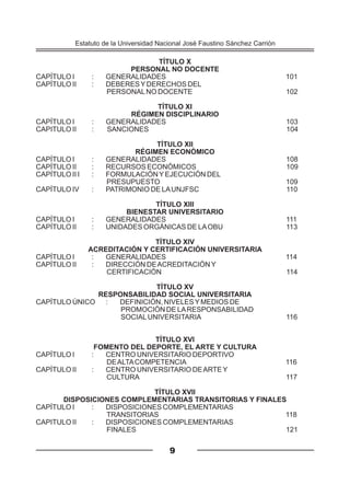 TÍTULO X
PERSONAL NO DOCENTE
CAPÍTULO I : GENERALIDADES 101
CAPÍTULO II : DEBERESYDERECHOS DEL
PERSONALNO DOCENTE 102
TÍTULO XI
RÉGIMEN DISCIPLINARIO
CAPÍTULO I : GENERALIDADES 103
CAPITULO II : SANCIONES 104
TÍTULO XII
RÉGIMEN ECONÓMICO
CAPÍTULO I : GENERALIDADES 108
CAPÍTULO II : RECURSOS ECONÓMICOS 109
CAPÍTULO II I : FORMULACIÓNYEJECUCIÓN DEL
PRESUPUESTO 109
CAPÍTULO IV : PATRIMONIO DE LAUNJFSC 110
TÍTULO XIII
BIENESTAR UNIVERSITARIO
CAPÍTULO I : GENERALIDADES 111
CAPÍTULO II : UNIDADES ORGÁNICAS DE LAOBU 113
TÍTULO XIV
ACREDITACIÓN Y CERTIFICACIÓN UNIVERSITARIA
CAPÍTULO I : GENERALIDADES 114
CAPÍTULO II : DIRECCIÓN DEACREDITACIÓNY
CERTIFICACIÓN 114
TÍTULO XV
RESPONSABILIDAD SOCIAL UNIVERSITARIA
CAPÍTULO ÚNICO : DEFINICIÓN, NIVELESYMEDIOS DE
PROMOCIÓN DE LARESPONSABILIDAD
SOCIALUNIVERSITARIA 116
TÍTULO XVI
FOMENTO DEL DEPORTE, EL ARTE Y CULTURA
CAPÍTULO I : CENTRO UNIVERSITARIO DEPORTIVO
DEALTACOMPETENCIA 116
CAPÍTULO II : CENTRO UNIVERSITARIO DEARTEY
CULTURA 117
TÍTULO XVII
DISPOSICIONES COMPLEMENTARIAS TRANSITORIAS Y FINALES
CAPÍTULO I : DISPOSICIONES COMPLEMENTARIAS
TRANSITORIAS 118
CAPITULO II : DISPOSICIONES COMPLEMENTARIAS
FINALES 121
Estatuto de la Universidad Nacional José Faustino Sánchez Carrión
9
 