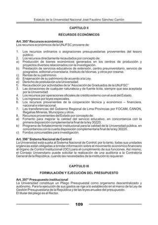 CAPÍTULO II
RECURSOS ECONÓMICOS
Art. 395° Recursos económicos
Los recursos económicos de la UNJFSC proviene de:
1. Los recursos ordinarios o asignaciones presupuestarias provenientes del tesoro
público.
2. Los recursos directamente recaudados por concepto de:
a) Producción de bienes económicos generados en los centros de producción y
proyectos diversos relacionados con la investigación.
b) Prestación de servicios educativos de extensión, centro preuniversitario, servicio de
posgrados, editorial universitaria, Instituto de Idiomas, y otros por crearse.
c) Rentas de su patrimonio.
d) Enajenación de su patrimonio de acuerdo a la Ley.
e) Derecho de postulación a la Universidad.
f) Recaudación por actividades de la “Asociación de Graduados de la UNJFSC”
3. Las donaciones de cualquier naturaleza y de fuente licita, siempre que sea aceptada
por la Universidad.
4. Los recursos por operaciones oficiales de crédito externo con el aval del Estado.
5. Los ingresos por leyes especiales.
6. Los recursos prevenientes de la cooperación técnica y económico – financiera,
nacional e internacional.
7. Las transferencias del Gobierno Regional de Lima Provincias por FOCAM, CANON,
Regalías Mineras, Municipios y otros.
8. Recursos provenientes del Estado por concepto de:
a) Fomento para mejorar la calidad del servicio educativo, en concordancia con la
primera disposición complementaria final de la ley 30220.
b) Programa de fortalecimiento institucional para la calidad de la Universidad pública, en
concordancia con la cuarta disposición complementaria final de la ley 30220.
c) Fondos concursables para investigación.
Art. 396° Sistema Nacional de Control
La Universidad está sujeta al Sistema Nacional de Control; por lo tanto, todas sus unidades
orgánicas están obligadas a brindar información sobre el movimiento económico financiero
al órgano de Control Institucional (OCI) para el cumplimiento de sus funciones. Así mismo,
el Consejo Universitario puede solicitar la realización de una auditoria a la Contraloría
General de la República, cuando las necesidades de la institución lo requieran
CAPÍTULO III
FORMULACIÓN Y EJECUCIÓN DEL PRESUPUESTO
Art. 397° Presupuesto institucional
La Universidad constituye un Pliego Presupuestal como organismo descentralizado y
autónomo. Para la ejecución de sus gastos se rige a lo establecido en el marco de la Ley de
Gestión Presupuestaria de la República y de las leyes anuales del presupuesto.
El titular del pliego es el Rector.
109
Estatuto de la Universidad Nacional José Faustino Sánchez Carrión
 