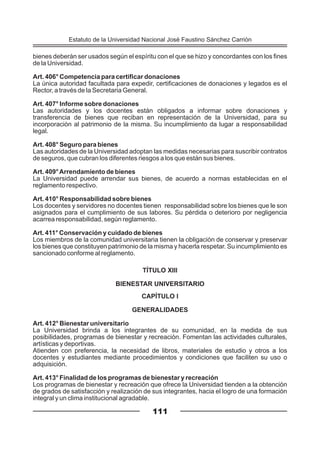bienes deberán ser usados según el espíritu con el que se hizo y concordantes con los fines
de la Universidad.
Art. 406° Competencia para certificar donaciones
La única autoridad facultada para expedir, certificaciones de donaciones y legados es el
Rector, a través de la Secretaria General.
Art. 407° Informe sobre donaciones
Las autoridades y los docentes están obligados a informar sobre donaciones y
transferencia de bienes que reciban en representación de la Universidad, para su
incorporación al patrimonio de la misma. Su incumplimiento da lugar a responsabilidad
legal.
Art. 408° Seguro para bienes
Las autoridades de la Universidad adoptan las medidas necesarias para suscribir contratos
de seguros, que cubran los diferentes riesgos a los que están sus bienes.
Art. 409°Arrendamiento de bienes
La Universidad puede arrendar sus bienes, de acuerdo a normas establecidas en el
reglamento respectivo.
Art. 410° Responsabilidad sobre bienes
Los docentes y servidores no docentes tienen responsabilidad sobre los bienes que le son
asignados para el cumplimiento de sus labores. Su pérdida o deterioro por negligencia
acarrea responsabilidad, según reglamento.
Art. 411° Conservación y cuidado de bienes
Los miembros de la comunidad universitaria tienen la obligación de conservar y preservar
los bienes que constituyen patrimonio de la misma y hacerla respetar. Su incumplimiento es
sancionado conforme al reglamento.
TÍTULO XIII
BIENESTAR UNIVERSITARIO
CAPÍTULO I
GENERALIDADES
Art. 412° Bienestar universitario
La Universidad brinda a los integrantes de su comunidad, en la medida de sus
posibilidades, programas de bienestar y recreación. Fomentan las actividades culturales,
artísticas y deportivas.
Atienden con preferencia, la necesidad de libros, materiales de estudio y otros a los
docentes y estudiantes mediante procedimientos y condiciones que faciliten su uso o
adquisición.
Art. 413° Finalidad de los programas de bienestar y recreación
Los programas de bienestar y recreación que ofrece la Universidad tienden a la obtención
de grados de satisfacción y realización de sus integrantes, hacia el logro de una formación
integral y un clima institucional agradable.
111
Estatuto de la Universidad Nacional José Faustino Sánchez Carrión
 