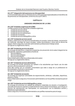 Art. 417° Integración de la persona con discapacidad
La Universidad adecuará su infraestructura y otros servicios especializados en beneficio de
las personas con discapacidad, conforme a la Ley Nº 29973.
CAPÍTULO II
UNIDADES ORGÁNICAS DE LA OBU
Art. 418° Unidades orgánicas de la OBU
La OBU cuenta con las siguientes unidades orgánicas:
1. Unidad de servicio social
2. Unidad de servicio de salud
3. Unidad de servicio alimentario
4. Unidad de recreación
5. Unidad de servicio bibliográfico y otros
Art. 419° Unidad de servicio social
Evalúa y selecciona a los alumnos beneficiados al comedor, bolsa de trabajo, exoneración
de matrícula, abordaje de casos sociales, visitas domiciliarias y otros que la oficina les
asigne. Está a cargo de un servidor administrativo profesional en trabajo social.
Se rige por su reglamento interno.
Art. 420° Unidad de servicio de salud
Se encarga de planificar y organizar programas de prevención de la salud integral de los
estudiantes, docentes y graduados a través de:
1. Servicio Médico
2. Servicio Odontológico
3. Servicio Psicológico
Esta unidad está a cargo de profesionales de la salud.
Se rige por su reglamento interno.
Art. 421° Unidad de servicio alimentario
Se encarga de brindar alimentos de calidad a los estudiantes que hacen uso de este
servicio, previa evaluación nutricional.
Para ello cuenta con un comedor universitario que está a cargo de un profesional en
Bromatología y Nutrición o carrera afín.
Se rige por su reglamento interno.
Art. 422° Unidad de recreación
Se encarga de organizar actividades de esparcimiento, artísticas, culturales, deportivas,
paseos y visitas.
Esta unidad está a cargo de un funcionario administrativo con los perfiles necesarios para el
cargo.
Art. 423° Unidad de servicio bibliográfico y otros
Se encarga de promover en calidad de préstamo materiales de estudio e investigación,
para ello promueve la creación e implementación de la Liberia Universitaria, que incluye un
servicio de reproducción por fotocopiado, en coordinación con la biblioteca central y
bibliotecas especializadas.
Está a cargo de un funcionario administrativo con perfiles necesarios para el cargo.
113
Estatuto de la Universidad Nacional José Faustino Sánchez Carrión
 