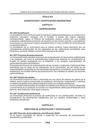 TÍTULO XIV
ACREDITACIÓN Y CERTIFICACIÓN UNIVERSITARIA
CAPÍTULO I
GENERALIDADES
Art. 424°Acreditación
La acreditación es el reconocimiento formal de la calidad demostrada por una institución o
programa educativo, otorgado por el Estado, a través del órgano operador
correspondiente, según el informe de evaluación externa emitido por una entidad
evaluadora, debidamente autorizada, de acuerdo con las normas vigentes. La acreditación
es temporal y su renovación implica necesariamente un nuevo proceso de autoevaluación
y evaluación externa.
La acreditación es un instrumento para la mejora continua, busca garantizar que las
competencias profesionales de los egresados de las instituciones acreditadas sean
eficientes y, por ende, reflejen una formación educativa de calidad.
Art. 425° Procesos de autoevaluación
La Universidad institucionaliza el proceso de autoevaluación de las carreras profesionales
y de posgrado, así como la autoevaluación institucional; teniendo en consideración el
modelo de calidad establecida por el SINEACE o los modelos internacionales de
autoevaluación para la acreditación.
El proceso permanente de autoevaluación de las carreras y evaluación institucional debe
entenderse que es tarea de los estamentos de la Universidad, por tal motivo es de
responsabilidad compartida por las autoridades del gobierno universitario, sus autoridades
académicas, los comités internos de autoevaluación, las unidades de calidad, los docentes
y administrativos.
Art. 426° Gestión de calidad
La Universidad propicia el cultivo y desarrollo de una cultura de sistema de gestión de la
calidad, para lo cual se compromete en establecer, documentar, implementar y mantener
un sistema de gestión de la calidad integral en todas sus unidades académicas.
La Universidad institucionaliza el concepto de calidad como eficiencia, eficacia, efectividad
y conveniencia de un producto, en función a un requerimiento válido para el desarrollo de la
persona, de la institución, de la región y del país.
Art. 427° Certificación profesional
La Universidad promueve el proceso de certificación en sus profesionales, teniendo en
consideración los lineamientos establecidos por los colegios profesionales y otras
entidades competentes.
CAPÍTULO II
DIRECCIÓN DE ACREDITACIÓN Y CERTIFICACIÓN
Art. 428° Dirección deAcreditación y Certificación (DAC)
Es el órgano encargado de apoyar y supervisar los procesos de autoevaluación,
acreditación y certificación.
114
Estatuto de la Universidad Nacional José Faustino Sánchez Carrión
 