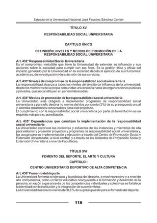 TÍTULO XV
RESPONSABILIDAD SOCIAL UNIVERSITARIA
CAPÍTULO ÚNICO
DEFINICIÓN, NIVELES Y MEDIOS DE PROMOCIÓN DE LA
RESPONSABILIDAD SOCIAL UNIVERSITARIA
Art. 432° Responsabilidad Social Universitaria
Es el compromiso ineludible que tiene la Universidad de extender su influencia y sus
acciones sobre la sociedad para cumplir con sus fines. Es la gestión ética y eficaz del
impacto generado por la Universidad en la sociedad debido al ejercicio de sus funciones:
académicas, de investigación y de extensión de sus servicios.
Art. 433° Niveles de compromiso de la responsabilidad social universitaria
La responsabilidad alcanza a todos los niveles del ámbito de influencia de la universidad:
desde los miembros de la propia comunidad universitaria hasta las organizaciones públicas
y privadas, que se constituyen en partes interesadas.
Art. 434° Medios de promoción de la responsabilidad social universitaria
La Universidad está obligada a implementar programas de responsabilidad social
universitaria y para ello destina no menos del dos por ciento (2%) de su presupuesto anual
y, además crea fondos concursables para este propósito.
El cumplimiento con la responsabilidad social universitaria por parte de la institución es un
requisito más para su acreditación.
Art. 435° Dependencias que canalizan la implementación de la responsabilidad
social universitaria
La Universidad reconoce las iniciativas y esfuerzos de las instancias y miembros de ella
para elaborar y presentar proyectos y programas de responsabilidad social universitaria y,
las acoge para su implementación y ejecución a través del Centro de Proyección Social y
Extensión Universitaria, a nivel central, y a través de las Unidades de Proyección Social y
Extensión Universitaria a nivel de Facultades.
TÍTULO XVI
FOMENTO DEL DEPORTE, EL ARTE Y CULTURA
CAPÍTULO I
CENTRO UNIVERSITARIO DEPORTIVO DE ALTA COMPETENCIA
Art. 436° Fomento del deporte
La Universidad fomenta el ejercicio y la práctica del deporte, a nivel recreativo y a nivel de
alta competencia, como un factor educativo coadyuvante a la formación y desarrollo de la
persona, en razón a que a través de las competencias individuales y colectivas se fortalece
la identidad con la institución y la integración de sus miembros.
La Universidad destina no menos del 0,5 % de su presupuesto para el fomento del deporte.
116
Estatuto de la Universidad Nacional José Faustino Sánchez Carrión
 