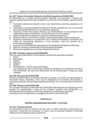 Art. 437° Centro Universitario Deportivo deAlta Competencia (CUDACOM)
El CUDACOM es un órgano desconcentrado dedicado a la promoción y práctica del
deporte, preferentemente de alta competencia, a nivel de la Universidad, cuyas funciones
son:
1. Fomentar la práctica del deporte a todo nivel: estudiantes, docentes, graduados y no
docentes.
2. Implementar y ejecutar programas deportivos de alta competencia, con no menos de
tres (3) disciplinas deportivas, en sus distintas categorías.
3. Organizar y formar los equipos olímpicos que representarán a la Universidad en los
Juegos Nacionales Universitarios, en coordinación con las Facultades.
4. Ejecutar programas de detección y selección de talentos deportivos.
5. Gestionar becas, a nivel interno y externo, para los deportistas de alta competencia.
6. Organizar anualmente en coordinación con la Oficina de Bienestar Universitario los
juegos de competencia deportivos, a nivel recreativo, entre los miembro de la
comunidad universitaria.
7. Incorporar al CUDCOM a los ingresantes por la modalidad de Deportes Calificados.
8. Elaborar y proponer al Rectorado el PlanAnual deActividades.
9. Otras que se establecen en su propio Reglamento Interno.
Art. 438° Unidades orgánicas del CUDACOM
Para una mejor organización y funcionalidad, este tiene las siguientes unidades:
1. Fútbol
2. Basquetbol
3. Voleibol
4. Natación
5. Ajedrez
6. Club Deportivo UNJFSC (descentralizado)
Las funciones de cada una de estas unidades se establecen en el Reglamento Interno
del CUDACOM, así como las atribuciones de los profesionales a cargo de estas
unidades.
Art. 439° Dirección del CUDACOM
El Director CUDACOM es un docente principal o asociado a, TC o DE, con especialidad en
Educación Física y Deportes o afín, que es designado por el Consejo Universitario, a
propuesta del Rector de quien depende jerárquicamente, por un periodo máximo de tres (3)
años.
Art. 440° Directorio del CUDACOM
Es un órgano de apoyo a la dirección del CUDACOM, está integrado por el Director quien lo
preside, los profesionales a cargo de las unidades orgánicas del CUDACOM y un
estudiante de la Escuela Educación Física y Deportes, propuesto por el Director
Sus atribuciones se establecen en el Reglamento Interno del CUDACOM.
CAPÍTULO II
CENTRO UNIVERSITARIO DE ARTE Y CULTURA
Art. 441° Fomento delArte
La Universidad propicia la práctica del arte como un factor educativo coadyuvante a la
formación y desarrollo de la persona, en razón a que su ejercicio fortalece la identidad
institucional y la integración de sus miembros.
117
Estatuto de la Universidad Nacional José Faustino Sánchez Carrión
 