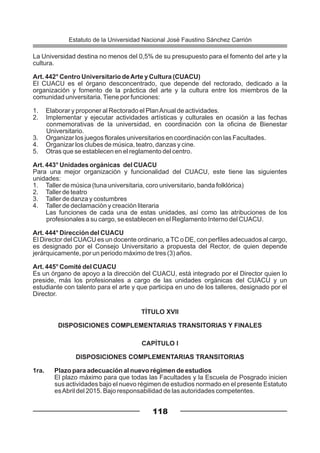 La Universidad destina no menos del 0,5% de su presupuesto para el fomento del arte y la
cultura.
Art. 442° Centro Universitario deArte y Cultura (CUACU)
El CUACU es el órgano desconcentrado, que depende del rectorado, dedicado a la
organización y fomento de la práctica del arte y la cultura entre los miembros de la
comunidad universitaria.Tiene por funciones:
1. Elaborar y proponer al Rectorado el PlanAnual de actividades.
2. Implementar y ejecutar actividades artísticas y culturales en ocasión a las fechas
conmemorativas de la universidad, en coordinación con la oficina de Bienestar
Universitario.
3. Organizar los juegos florales universitarios en coordinación con las Facultades.
4. Organizar los clubes de música, teatro, danzas y cine.
5. Otras que se establecen en el reglamento del centro.
Art. 443° Unidades orgánicas del CUACU
Para una mejor organización y funcionalidad del CUACU, este tiene las siguientes
unidades:
1. Taller de música (tuna universitaria, coro universitario, banda folklórica)
2. Taller de teatro
3. Taller de danza y costumbres
4. Taller de declamación y creación literaria
Las funciones de cada una de estas unidades, así como las atribuciones de los
profesionales a su cargo, se establecen en el Reglamento Interno del CUACU.
Art. 444° Dirección del CUACU
El Director del CUACU es un docente ordinario, a TC o DE, con perfiles adecuados al cargo,
es designado por el Consejo Universitario a propuesta del Rector, de quien depende
jerárquicamente, por un periodo máximo de tres (3) años.
Art. 445° Comité del CUACU
Es un órgano de apoyo a la dirección del CUACU, está integrado por el Director quien lo
preside, más los profesionales a cargo de las unidades orgánicas del CUACU y un
estudiante con talento para el arte y que participa en uno de los talleres, designado por el
Director.
TÍTULO XVII
DISPOSICIONES COMPLEMENTARIAS TRANSITORIAS Y FINALES
CAPÍTULO I
DISPOSICIONES COMPLEMENTARIAS TRANSITORIAS
1ra. Plazo para adecuación al nuevo régimen de estudios
El plazo máximo para que todas las Facultades y la Escuela de Posgrado inicien
sus actividades bajo el nuevo régimen de estudios normado en el presente Estatuto
esAbril del 2015. Bajo responsabilidad de las autoridades competentes.
118
Estatuto de la Universidad Nacional José Faustino Sánchez Carrión
 