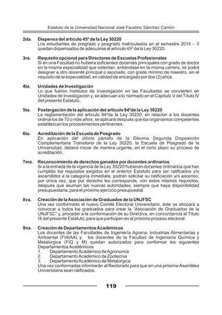 2da. Dispensa del artículo 45º de la Ley 30220
Los estudiantes de pregrado y posgrado matriculados en el semestre 2014 – II
quedan dispensados de adecuarse al artículo 45º de la Ley 30220.
3ra. Requisito opcional para Directores de Escuelas Profesionales
Si en una Facultad no hubiera suficientes docentes principales con grado de doctor
en la misma especialidad que ostentan, entiéndase en la misma carrera, se podrá
designar a otro docente principal o asociado, con grado mínimo de maestro, sin el
requisito de la especialidad, en calidad de encargado por dos (2) años.
4ta. Unidades de Investigación
Lo que fueron Institutos de Investigación en las Facultades se convierten en
Unidades de Investigación y, se adecuan a lo normado en el Capítulo V del Título IV
del presente Estatuto.
5ta. Postergación de la aplicación del artículo 84ºde la Ley 30220
La reglamentación del artículo 84ºde la Ley 30220, en relación a los docentes
ordinarios de 70 o más años, se aplicará después que los organismos competentes
establezcan los procedimientos pertinentes.
6ta. Acreditación de la Escuela de Posgrado
En aplicación del último párrafo de la Décima Segunda Disposición
Complementaria Transitoria de la Ley 30220, la Escuela de Posgrado de la
Universidad, deberá iniciar de manera urgente, en el corto plazo su proceso de
acreditación.
7ma. Reconocimiento de derechos ganados por docentes ordinarios
Si a la entrada de la vigencia de la Ley 30220 hubieran docentes ordinarios que han
cumplido los requisitos exigidos en el anterior Estatuto para ser ratificados y/o
ascendidos a la categoría inmediata, podrán solicitar su ratificación y/o ascenso,
por única vez, que por derecho les corresponde, con éstos mismos requisitos,
después que asuman las nuevas autoridades, siempre que haya disponibilidad
presupuestaria, para el próximo ejercicio presupuestal.
8va. Creación de laAsociación de Graduados de la UNJFSC
Una vez conformado el nuevo Comité Electoral Universitario, éste se abocará a
convocar a todos los graduados para crear la “Asociación de Graduados de la
UNJFSC” y, proceder a la conformación de su Directiva, en concordancia al Título
IX del presente Estatuto; para que participen en el próximo proceso electoral.
9na. Creación de DepartamentosAcadémicos
Los docentes de las Facultades de Ingeniería Agraria, Industrias Alimentarias y
Ambiental (FIAIAA) y; los docentes de la Facultad de Ingeniería Química y
Metalúrgica (FIQ y M) quedan autorizados para conformar los siguientes
DepartamentosAcadémicos.
1. DepartamentoAcadémico deAgronomía
2. DepartamentoAcadémico de Zootecnia
3. DepartamentoAcadémico de Metalúrgica
Una vez conformadas informarán al Rectorado para que en una próxima Asamblea
Universitaria sean ratificados.
119
Estatuto de la Universidad Nacional José Faustino Sánchez Carrión
 