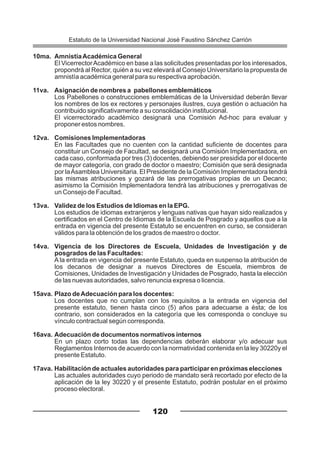 10ma. AmnistíaAcadémica General
El VicerrectorAcadémico en base a las solicitudes presentadas por los interesados,
propondrá al Rector, quién a su vez elevará al Consejo Universitario la propuesta de
amnistía académica general para su respectiva aprobación.
11va. Asignación de nombres a pabellones emblemáticos
Los Pabellones o construcciones emblemáticas de la Universidad deberán llevar
los nombres de los ex rectores y personajes ilustres, cuya gestión o actuación ha
contribuido significativamente a su consolidación institucional.
El vicerrectorado académico designará una Comisión Ad-hoc para evaluar y
proponer estos nombres.
12va. Comisiones Implementadoras
En las Facultades que no cuenten con la cantidad suficiente de docentes para
constituir un Consejo de Facultad, se designará una Comisión Implementadora, en
cada caso, conformada por tres (3) docentes, debiendo ser presidida por el docente
de mayor categoría, con grado de doctor o maestro; Comisión que será designada
por laAsamblea Universitaria. El Presidente de la Comisión Implementadora tendrá
las mismas atribuciones y gozará de las prerrogativas propias de un Decano;
asimismo la Comisión Implementadora tendrá las atribuciones y prerrogativas de
un Consejo de Facultad.
13va. Validez de los Estudios de Idiomas en la EPG.
Los estudios de idiomas extranjeros y lenguas nativas que hayan sido realizados y
certificados en el Centro de Idiomas de la Escuela de Posgrado y aquellos que a la
entrada en vigencia del presente Estatuto se encuentren en curso, se consideran
válidos para la obtención de los grados de maestro o doctor.
14va. Vigencia de los Directores de Escuela, Unidades de Investigación y de
posgrados de las Facultades:
A la entrada en vigencia del presente Estatuto, queda en suspenso la atribución de
los decanos de designar a nuevos Directores de Escuela, miembros de
Comisiones, Unidades de Investigación y Unidades de Posgrado, hasta la elección
de las nuevas autoridades, salvo renuncia expresa o licencia.
15ava. Plazo deAdecuación para los docentes:
Los docentes que no cumplan con los requisitos a la entrada en vigencia del
presente estatuto, tienen hasta cinco (5) años para adecuarse a ésta; de los
contrario, son considerados en la categoría que les corresponda o concluye su
vínculo contractual según corresponda.
16ava. Adecuación de documentos normativos internos
En un plazo corto todas las dependencias deberán elaborar y/o adecuar sus
Reglamentos Internos de acuerdo con la normatividad contenida en la ley 30220y el
presente Estatuto.
17ava. Habilitación de actuales autoridades para participar en próximas elecciones
Las actuales autoridades cuyo periodo de mandato será recortado por efecto de la
aplicación de la ley 30220 y el presente Estatuto, podrán postular en el próximo
proceso electoral.
120
Estatuto de la Universidad Nacional José Faustino Sánchez Carrión
 