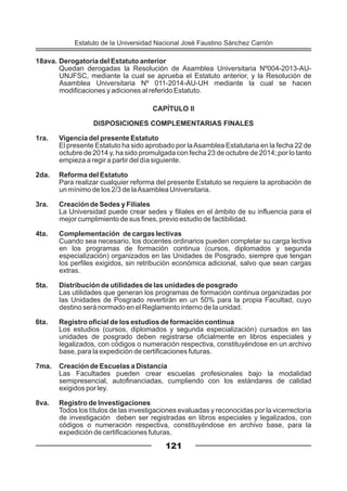 18ava. Derogatoria del Estatuto anterior
Quedan derogadas la Resolución de Asamblea Universitaria Nº004-2013-AU-
UNJFSC, mediante la cual se aprueba el Estatuto anterior, y la Resolución de
Asamblea Universitaria Nº 011-2014-AU-UH mediante la cual se hacen
modificaciones y adiciones al referido Estatuto.
CAPÍTULO II
DISPOSICIONES COMPLEMENTARIAS FINALES
1ra. Vigencia del presente Estatuto
El presente Estatuto ha sido aprobado por laAsamblea Estatutaria en la fecha 22 de
octubre de 2014 y, ha sido promulgada con fecha 23 de octubre de 2014; por lo tanto
empieza a regir a partir del día siguiente.
2da. Reforma del Estatuto
Para realizar cualquier reforma del presente Estatuto se requiere la aprobación de
un mínimo de los 2/3 de laAsamblea Universitaria.
3ra. Creación de Sedes y Filiales
La Universidad puede crear sedes y filiales en el ámbito de su influencia para el
mejor cumplimiento de sus fines, previo estudio de factibilidad.
4ta. Complementación de cargas lectivas
Cuando sea necesario, los docentes ordinarios pueden completar su carga lectiva
en los programas de formación continua (cursos, diplomados y segunda
especialización) organizados en las Unidades de Posgrado, siempre que tengan
los perfiles exigidos, sin retribución económica adicional, salvo que sean cargas
extras.
5ta. Distribución de utilidades de las unidades de posgrado
Las utilidades que generan los programas de formación continua organizadas por
las Unidades de Posgrado revertirán en un 50% para la propia Facultad, cuyo
destino será normado en el Reglamento interno de la unidad.
6ta. Registro oficial de los estudios de formación continua
Los estudios (cursos, diplomados y segunda especialización) cursados en las
unidades de posgrado deben registrarse oficialmente en libros especiales y
legalizados, con códigos o numeración respectiva, constituyéndose en un archivo
base, para la expedición de certificaciones futuras.
7ma. Creación de Escuelas a Distancia
Las Facultades pueden crear escuelas profesionales bajo la modalidad
semipresencial, autofinanciadas, cumpliendo con los estándares de calidad
exigidos por ley.
8va. Registro de Investigaciones
Todos los títulos de las investigaciones evaluadas y reconocidas por la vicerrectoría
de investigación deben ser registradas en libros especiales y legalizados, con
códigos o numeración respectiva, constituyéndose en archivo base, para la
expedición de certificaciones futuras.
121
Estatuto de la Universidad Nacional José Faustino Sánchez Carrión
 