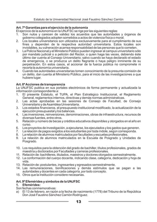Art. 7º Garantías para el ejercicio de la autonomía
El ejercicio de la autonomía en la UNJFSC se rige por las siguientes reglas:
1. Son nulos y carecen de validez los acuerdos que las autoridades y órganos de
gobierno colegiados adopten sometidos a actos de violencia física o moral.
2. Los locales universitarios son utilizados exclusivamente para el cumplimiento de sus
fines y dependen de la respectiva autoridad universitaria. Estos locales son
inviolables, su vulneración acarrea responsabilidad de las personas que lo cometen.
3. La Policía Nacional y el Ministerio Público pueden ingresar al campus universitario sólo
por mandato judicial o a petición del Rector, o quien haga las veces, debiendo éste
último dar cuenta al Consejo Universitario; salvo cuando se haya declarado el estado
de emergencia, o se produzca un delito flagrante o haya peligro inminente de su
perpetración. En estos casos, el accionar de la fuerza pública no compromete ni
recorta la autonomía universitaria.
4. Cuando las autoridades universitarias tomen conocimiento de la presunta comisión de
un delito, dan cuenta al Ministerio Público, para el inicio de las investigaciones a que
hubiere lugar.
Art. 8ºAcciones de transparencia
La UNJFSC publica en sus portales electrónicos de forma permanente y actualizada la
información correspondiente a:
1. El presente Estatuto, el TUPA, el Plan Estratégico Institucional, el Reglamento
General, reglamentos internos, directivas y demás normas administrativas.
2. Las actas aprobadas en las sesiones de Consejo de Facultad, de Consejo
Universitario y deAsamblea Universitaria.
3. Los estados financieros, el presupuesto institucional modificado, la actualización de la
ejecución presupuestal y los balances.
4. Las inversiones, reinversiones, denominaciones, obras de infraestructura, recursos de
diversas fuentes, entre otros.
5. Relación y número de becas y créditos educativos disponibles y otorgados en el año en
curso.
6. Los proyectos de investigación, a ejecutarse, los ejecutados y los gastos que generen.
7. La relación de pagos exigidos a los estudiantes por toda índole, según corresponda.
8. La relación de alumnos matriculados por facultades y escuelas profesionales.
9. La relación de alumnos matriculados en la Escuela de Posgrado y Unidades de
Posgrado.
10. Los requisitos para la obtención del grado de bachiller, títulos profesionales, grados de
maestría y doctorados por Facultades y carreras profesionales.
11. Relación de: bachilleres, titulados, maestros y doctores otorgados semestralmente.
12. La conformación del cuerpo docente, indicando clase, categoría, dedicación y hoja de
vida.
13. Relación de: postulantes, ingresantes y egresados semestralmente.
14. Las remuneraciones, bonificaciones y demás estímulos que se pagan a las
autoridades y docentes en cada categoría, por todo concepto.
15. Otros que la institución considere necesarias.
Art. 9º Efemérides y símbolos de la UNJFSC
1. Efemérides:
Son fechas conmemorativas:
a) El 13 de febrero, en razón a la fecha de nacimiento (1778) del Tribuno de la República
Don José Faustino Sánchez Carrión Rodríguez.
13
Estatuto de la Universidad Nacional José Faustino Sánchez Carrión
 