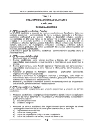 TÍTULO II
ORGANIZACIÓN ACADÉMICA DE LA UNJFSC
CAPÍTULO I
RÉGIMEN ACADÉMICO
Art. 12º Organización académica – Facultad
La UNJFSC establece y organiza su régimen académico por Facultades. Estos son
unidades académico – administrativas de mayor jerarquía, dedicada a la formación
académico, profesional y de gestión, donde se desarrollan estudios superiores
especializados en diferentes ramas de la ciencia y la tecnología, que demandan la
sociedad y el desarrollo científico y tecnológico conducentes a la obtención de
certificaciones oficiales, diplomas, grados de bachiller y títulos profesionales. También se
realizan, actividades de investigación, innovación tecnológica, extensión cultural,
proyección social, producción de bienes y prestación de servicios. Están integradas por
docentes, estudiantes y graduados.
Las Facultades gozan de autonomía, académica – administrativa de acuerdo a ley y al
presente Estatuto.
Art. 13º Funciones de la Facultad
Son funciones de la Facultad:
1. Formar académicos, como función científica y técnica, con competencias y
capacidades estandarizadas a nivel nacional e internacional, para desarrollar la
ciencia.
2. Formar profesionales, como función operativa y tecnológica, con competencias y
capacidades estandarizadas a nivel nacional e internacional, para transformar la
realidad.
3. Gestionar el proceso de formación académico – profesional, planificando,
organizando, dirigiendo y evaluando.
4. Promover y desarrollar la investigación científica y tecnológica, como medio de
conocimiento de la realidad, de solución de problemas, producción de conocimientos y
satisfacción de necesidades de conocimiento.
5. Promover y desarrollar la formación científica mediante la gestión de programas de
actualización, perfeccionamiento y especialización.
Art. 14º Composición de la Facultad
Las Facultades están comprendidas por unidades académicas y unidades de servicio
académico.
1. Unidades académicas: son organizaciones integrantes de la Facultad, que agrupa un
conjunto de ofertas de formación, actualización, perfeccionamiento y especialización
profesional. Estos son:
a) Escuelas profesionales
b) Unidad de posgrado
2. Unidades de servicio académico: son organizaciones que se encargan de brindar
apoyo y prestar servicios especializados que le sean solicitados. Estos son:
a) Departamentos académicos
b) Unidad de investigación
c) Unidad de proyección social y extensión universitaria
d) Unidad de producción de bienes y prestación de servicios
15
Estatuto de la Universidad Nacional José Faustino Sánchez Carrión
 