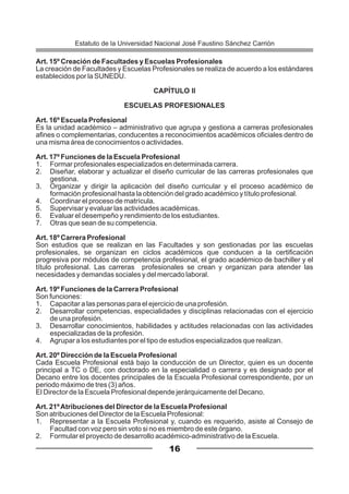 Art. 15º Creación de Facultades y Escuelas Profesionales
La creación de Facultades y Escuelas Profesionales se realiza de acuerdo a los estándares
establecidos por la SUNEDU.
CAPÍTULO II
ESCUELAS PROFESIONALES
Art. 16º Escuela Profesional
Es la unidad académico – administrativo que agrupa y gestiona a carreras profesionales
afines o complementarias, conducentes a reconocimientos académicos oficiales dentro de
una misma área de conocimientos o actividades.
Art. 17º Funciones de la Escuela Profesional
1. Formar profesionales especializados en determinada carrera.
2. Diseñar, elaborar y actualizar el diseño curricular de las carreras profesionales que
gestiona.
3. Organizar y dirigir la aplicación del diseño curricular y el proceso académico de
formación profesional hasta la obtención del grado académico y título profesional.
4. Coordinar el proceso de matrícula.
5. Supervisar y evaluar las actividades académicas.
6. Evaluar el desempeño y rendimiento de los estudiantes.
7. Otras que sean de su competencia.
Art. 18º Carrera Profesional
Son estudios que se realizan en las Facultades y son gestionadas por las escuelas
profesionales, se organizan en ciclos académicos que conducen a la certificación
progresiva por módulos de competencia profesional, el grado académico de bachiller y el
título profesional. Las carreras profesionales se crean y organizan para atender las
necesidades y demandas sociales y del mercado laboral.
Art. 19º Funciones de la Carrera Profesional
Son funciones:
1. Capacitar a las personas para el ejercicio de una profesión.
2. Desarrollar competencias, especialidades y disciplinas relacionadas con el ejercicio
de una profesión.
3. Desarrollar conocimientos, habilidades y actitudes relacionadas con las actividades
especializadas de la profesión.
4. Agrupar a los estudiantes por el tipo de estudios especializados que realizan.
Art. 20º Dirección de la Escuela Profesional
Cada Escuela Profesional está bajo la conducción de un Director, quien es un docente
principal a TC o DE, con doctorado en la especialidad o carrera y es designado por el
Decano entre los docentes principales de la Escuela Profesional correspondiente, por un
periodo máximo de tres (3) años.
El Director de la Escuela Profesional depende jerárquicamente del Decano.
Art. 21ºAtribuciones del Director de la Escuela Profesional
Son atribuciones del Director de la Escuela Profesional:
1. Representar a la Escuela Profesional y, cuando es requerido, asiste al Consejo de
Facultad con voz pero sin voto si no es miembro de este órgano.
2. Formular el proyecto de desarrollo académico-administrativo de la Escuela.
16
Estatuto de la Universidad Nacional José Faustino Sánchez Carrión
 