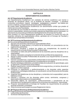 CAPÍTULO III
DEPARTAMENTOS ACADÉMICOS
Art. 24º DepartamentoAcadémico
Los Departamentos Académicos son unidades de servicio académico que reúnen a
docentes de disciplinas afines, con la finalidad de estudiar, investigar y actualizar
contenidos curriculares, mejorar estrategias pedagógicas y preparar los sílabos por
cursos o materias, a requerimiento de las Escuelas Profesionales.
No puede haber Departamentos Académicos con denominación similar que presten el
mismo servicio a las Facultades.
Los docentes de una Facultad se adscriben a uno de sus departamentos en función a su
carrera o especialidad, siempre que existan asignaturas disponibles para el interesado. La
adscripción es propuesta por el Director del Departamento al Consejo de Facultad.
Para constituir un nuevo Departamento Académico se requiere un mínimo de ocho (8)
docentes ordinarios de especialidades afines, aprobado por el Consejo de Facultad y
ratificado por laAsamblea Universitaria.
Art. 25º Funciones del DepartamentoAcadémico
Son funciones del DepartamentoAcadémico:
1. Agrupar a los docentes ordinarios por especialidades afines.
2. Racionalizar la carga lectiva y no lectiva de los docentes, en concordancia con los
reglamentos pertinentes.
3. Estructurar, actualizar y evaluar los sílabos por competencias, de acuerdo al
requerimiento curricular de las Escuelas Profesionales.
4. Consolidar la matriz del perfil profesional de los docentes para las disciplinas de su
especialidad.
5. Analizar, interpretar y actualizar el contenido de las sumillas de las asignaturas.
6. Apoyar a otras Escuelas Profesionales de acuerdo a sus requerimientos vía servicio
interfacultativo.
7. Generar competencias y capacidades profesionales en las disciplinas de las carreras,
para su aplicación en las asignaturas y considerarlas en los sílabos.
8. Diseñar estrategias didácticas y procedimentales de evaluación de aprendizajes, para
su aplicación y consideración en los sílabos.
9. Realizar seguimiento y control al desarrollo de la carga lectiva y no lectiva, llevando el
registro en un libro especial.
10. Promover la capacitación y perfeccionamiento a los docentes sobre aspectos
académicos y estrategias didácticas, en coordinación con las Direcciones de Escuelas
Profesionales.
11. Organizar las plataformas de las disciplinas y contenidos de la especialidad, para la
biblioteca virtual.
12. Informar y coordinar con los docentes sobre cursos, seminarios, congresos y
diplomados relacionados con la especialidad.
13. Desarrollar talleres de capacitación, perfeccionamiento y actualización de los
docentes de la Facultad para su aplicación en el proceso de enseñanza – aprendizaje.
14. Proponer semestralmente al Consejo de Facultad, los requerimientos de personal
docente nombrado y contratado.
15. Otras funciones que le asigne su propio Reglamento Interno.
Art. 26º Órganos Directivos del DepartamentoAcadémico
Son Órganos Directivos del DepartamentoAcadémico los siguientes:
1. LaAsamblea de Docentes
2. El Director del Departamento
18
Estatuto de la Universidad Nacional José Faustino Sánchez Carrión
 