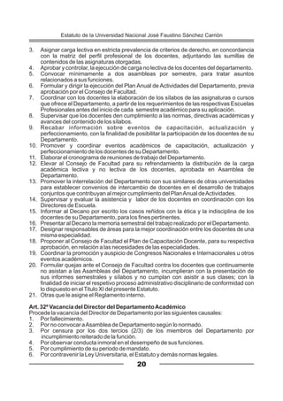 3. Asignar carga lectiva en estricta prevalencia de criterios de derecho, en concordancia
con la matriz del perfil profesional de los docentes, adjuntando las sumillas de
contenidos de las asignaturas otorgadas.
4. Aprobar y controlar, la ejecución de carga no lectiva de los docentes del departamento.
5. Convocar mínimamente a dos asambleas por semestre, para tratar asuntos
relacionados a sus funciones.
6. Formular y dirigir la ejecución del Plan Anual de Actividades del Departamento, previa
aprobación por el Consejo de Facultad.
7. Coordinar con los docentes la elaboración de los sílabos de las asignaturas o cursos
que ofrece el Departamento, a partir de los requerimientos de las respectivas Escuelas
Profesionales antes del inicio de cada semestre académico para su aplicación.
8. Supervisar que los docentes den cumplimiento a las normas, directivas académicas y
avances del contenido de los sílabos.
9. Recabar información sobre eventos de capacitación, actualización y
perfeccionamiento, con la finalidad de posibilitar la participación de los docentes de su
Departamento.
10. Promover y coordinar eventos académicos de capacitación, actualización y
perfeccionamiento de los docentes de su Departamento.
11. Elaborar el cronograma de reuniones de trabajo del Departamento.
12. Elevar al Consejo de Facultad para su refrendamiento la distribución de la carga
académica lectiva y no lectiva de los docentes, aprobada en Asamblea de
Departamento.
13. Promover la interrelación del Departamento con sus similares de otras universidades
para establecer convenios de intercambio de docentes en el desarrollo de trabajos
conjuntos que contribuyan al mejor cumplimiento del PlanAnual deActividades.
14. Supervisar y evaluar la asistencia y labor de los docentes en coordinación con los
Directores de Escuela.
15. Informar al Decano por escrito los casos reñidos con la ética y la indisciplina de los
docentes de su Departamento, para los fines pertinentes.
16. Presentar al Decano la memoria semestral del trabajo realizado por el Departamento.
17. Designar responsables de áreas para la mejor coordinación entre los docentes de una
misma especialidad.
18. Proponer al Consejo de Facultad el Plan de Capacitación Docente, para su respectiva
aprobación, en relación a las necesidades de las especialidades.
19. Coordinar la promoción y auspicio de Congresos Nacionales e Internacionales u otros
eventos académicos.
20. Formular quejas ante el Consejo de Facultad contra los docentes que continuamente
no asistan a las Asambleas del Departamento, incumplieran con la presentación de
sus informes semestrales y sílabos y no cumplan con asistir a sus clases; con la
finalidad de iniciar el respetivo proceso administrativo disciplinario de conformidad con
lo dispuesto en elTitulo XI del presente Estatuto.
21. Otras que le asigne el Reglamento interno.
Art. 32º Vacancia del Director del DepartamentoAcadémico
Procede la vacancia del Director de Departamento por las siguientes causales:
1. Por fallecimiento.
2. Por no convocar aAsamblea de Departamento según lo normado.
3. Por censura por los dos tercios (2/3) de los miembros del Departamento por
incumplimiento reiterado de la función.
4. Por observar conducta inmoral en el desempeño de sus funciones.
5. Por cumplimiento de su periodo de mandato.
6. Por contravenir la Ley Universitaria, el Estatuto y demás normas legales.
20
Estatuto de la Universidad Nacional José Faustino Sánchez Carrión
 