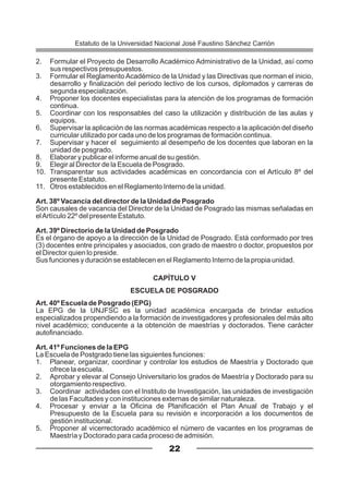 2. Formular el Proyecto de Desarrollo Académico Administrativo de la Unidad, así como
sus respectivos presupuestos.
3. Formular el Reglamento Académico de la Unidad y las Directivas que norman el inicio,
desarrollo y finalización del periodo lectivo de los cursos, diplomados y carreras de
segunda especialización.
4. Proponer los docentes especialistas para la atención de los programas de formación
continua.
5. Coordinar con los responsables del caso la utilización y distribución de las aulas y
equipos.
6. Supervisar la aplicación de las normas académicas respecto a la aplicación del diseño
curricular utilizado por cada uno de los programas de formación continua.
7. Supervisar y hacer el seguimiento al desempeño de los docentes que laboran en la
unidad de posgrado.
8. Elaborar y publicar el informe anual de su gestión.
9. Elegir al Director de la Escuela de Posgrado.
10. Transparentar sus actividades académicas en concordancia con el Artículo 8º del
presente Estatuto.
11. Otros establecidos en el Reglamento Interno de la unidad.
Art. 38º Vacancia del director de la Unidad de Posgrado
Son causales de vacancia del Director de la Unidad de Posgrado las mismas señaladas en
elArtículo 22º del presente Estatuto.
Art. 39º Directorio de la Unidad de Posgrado
Es el órgano de apoyo a la dirección de la Unidad de Posgrado. Está conformado por tres
(3) docentes entre principales y asociados, con grado de maestro o doctor, propuestos por
el Director quien lo preside.
Sus funciones y duración se establecen en el Reglamento Interno de la propia unidad.
CAPÍTULO V
ESCUELA DE POSGRADO
Art. 40º Escuela de Posgrado (EPG)
La EPG de la UNJFSC es la unidad académica encargada de brindar estudios
especializados propendiendo a la formación de investigadores y profesionales del más alto
nivel académico; conducente a la obtención de maestrías y doctorados. Tiene carácter
autofinanciado.
Art. 41º Funciones de la EPG
La Escuela de Postgrado tiene las siguientes funciones:
1. Planear, organizar, coordinar y controlar los estudios de Maestría y Doctorado que
ofrece la escuela.
2. Aprobar y elevar al Consejo Universitario los grados de Maestría y Doctorado para su
otorgamiento respectivo.
3. Coordinar actividades con el Instituto de Investigación, las unidades de investigación
de las Facultades y con instituciones externas de similar naturaleza.
4. Procesar y enviar a la Oficina de Planificación el Plan Anual de Trabajo y el
Presupuesto de la Escuela para su revisión e incorporación a los documentos de
gestión institucional.
5. Proponer al vicerrectorado académico el número de vacantes en los programas de
Maestría y Doctorado para cada proceso de admisión.
22
Estatuto de la Universidad Nacional José Faustino Sánchez Carrión
 