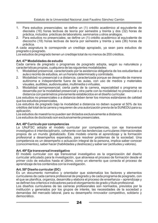 1. Para estudios presenciales; se define un (1) crédito académico al equivalente de
dieciséis (16) horas lectivas de teoría por semestre y treinta y dos (32) horas de
práctica, incluidos prácticas de laboratorio, seminarios u otros análogos.
2. Para estudios no presenciales; se define un (1) crédito académico al equivalente de
dieciocho (18) horas lectivas de teoría por semestre y treinta y seis (36) horas de
práctica.
A cada asignatura le corresponde un creditaje apropiado, ya sean para estudios de
pregrado o posgrado.
Los estudios de pregrado tienen un creditaje total de no menos de 200 créditos.
Art. 47º Modalidades de estudio
Cada carrera de pregrado o programas de posgrado adopta, según su naturaleza y
características propias, cualquiera de las siguientes modalidades:
1. Modalidad presencial, caracterizado por la asistencia obligatoria de los estudiantes al
aula o recinto de estudios, en un horario determinado y controlado.
2. Modalidad no presencial o a distancia; caracterizada porque se desarrolla de manera
autónoma e independiente fuera de las aulas, con uso de medios y materiales
visuales, audibles, audiovisuales, multimedia o virtuales.
3. Modalidad semipresencial; cierta parte de la carrera, especialidad o programa se
desarrolla por la modalidad presencial y otra parte con la modalidad no presencial o a
distancia con parámetros previamente establecidos en el diseño curricular.
Los estudios no presenciales o a distancia deben tener los mismos estándares de calidad
que los estudios presenciales.
Los estudios de pregrado bajo la modalidad a distancia no deben superar el 50% de los
créditos del total de la carrera y requieren de una autorización previa de la SUNEDU para su
aplicación.
Los estudios de maestría no pueden ser dictados exclusivamente a distancia.
Los estudios de doctorado son exclusivamente presenciales.
Art. 48º Currículo por competencias
La UNJFSC adopta el modelo curricular por competencias, con eje transversal
investigativo é interdisciplinario, coherente con las tendencias curriculares internacionales
propios de un mundo globalizado. Este modelo orienta el aprendizaje y la formación
profesional a desempeños esperados, para resolver problemas de la sociedad. Una
competencia es un desempeño o actuación integral de la persona, implica saber conocer
(conocimientos), saber hacer (habilidades y destrezas) y saber ser (actitudes y valores).
Art. 49º Eje transversal investigativo
El modelo curricular con eje transversal investigativo es la organización del diseño
curricular articulado para la investigación, que atraviesa el proceso de formación desde el
primer ciclo de estudios hasta el último, como un elemento que conecta el proceso de
aprendizaje de los contenidos con la investigación.
Art. 50º Diseño curricular (DC)
Es un documento normativo y orientador que sistematiza los factores y elementos
curriculares de cada carrera profesional de pregrado y de cada programa de posgrado, con
el que se planifica, organiza, desarrolla y elabora el proceso de enseñanza – aprendizaje y
se definen los criterios e indicadores para el otorgamiento de grado y título profesional.
Los diseños curriculares de las carreras profesionales son normados, previstos por la
institución y generados por los grupos de interés, las necesidades de la sociedad y
demandas del mercado laboral, para su desempeño innovador competitivo, solidario y
democrático.
24
Estatuto de la Universidad Nacional José Faustino Sánchez Carrión
 