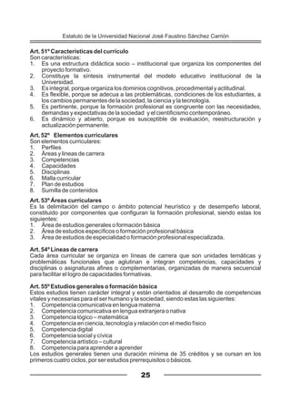 Art. 51º Características del currículo
Son características:
1. Es una estructura didáctica socio – institucional que organiza los componentes del
proyecto formativo.
2. Constituye la síntesis instrumental del modelo educativo institucional de la
Universidad.
3. Es integral, porque organiza los dominios cognitivos, procedimental y actitudinal.
4. Es flexible, porque se adecua a las problemáticas, condiciones de los estudiantes, a
los cambios permanentes de la sociedad, la ciencia y la tecnología.
5. Es pertinente, porque la formación profesional es congruente con las necesidades,
demandas y expectativas de la sociedad y el cientificismo contemporáneo.
6. Es dinámico y abierto, porque es susceptible de evaluación, reestructuración y
actualización permanente.
Art. 52º Elementos curriculares
Son elementos curriculares:
1. Perfiles
2. Áreas y lineas de carrera
3. Competencias
4. Capacidades
5. Disciplinas
6. Malla curricular
7. Plan de estudios
8. Sumilla de contenidos
Art. 53º Áreas curriculares
Es la delimitación del campo o ámbito potencial heurístico y de desempeño laboral,
constituido por componentes que configuran la formación profesional, siendo estas los
siguientes:
1. Área de estudios generales o formación básica
2. Área de estudios específicos o formación profesional básica
3. Área de estudios de especialidad o formación profesional especializada.
Art. 54º Líneas de carrera
Cada área curricular se organiza en líneas de carrera que son unidades temáticas y
problemáticas funcionales que aglutinan e integran competencias, capacidades y
disciplinas o asignaturas afines o complementarias, organizadas de manera secuencial
para facilitar el logro de capacidades formativas.
Art. 55º Estudios generales o formación básica
Estos estudios tienen carácter integral y están orientados al desarrollo de competencias
vitales y necesarias para el ser humano y la sociedad, siendo estas las siguientes:
1. Competencia comunicativa en lengua materna
2. Competencia comunicativa en lengua extranjera o nativa
3. Competencia lógico – matemática
4. Competencia en ciencia, tecnología y relación con el medio físico
5. Competencia digital
6. Competencia social y cívica
7. Competencia artístico – cultural
8. Competencia para aprender a aprender
Los estudios generales tienen una duración mínima de 35 créditos y se cursan en los
primeros cuatro ciclos, por ser estudios prerrequisitos o básicos.
25
Estatuto de la Universidad Nacional José Faustino Sánchez Carrión
 