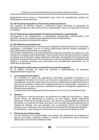 Dependiendo de la carrera o especialidad estas ocho (8) competencias pueden ser
dosificadas convenientemente.
Art. 56º Estudios específicos o formación profesional básica
Son estudios de carácter singular y diferencial. Están orientadas al desarrollo de
competencias básicas y ejes de la carrera o especialidad. Tienen una duración mínima de
75 créditos.
Art. 57º Estudios de especialidad o formación profesional especializada
Corresponde a las competencias y capacidades estrictamente seleccionadas a los
aspectos, campos o unidades funcionales de la carrera o especialidad.
Abarca una duración mínima de 90 créditos.
Art. 58º Módulo de competencias
El módulo de competencia es una estructura integradora multidisciplinaria de contenidos,
estrategias y actividades, que en un tiempo determinado permite obtener resultados o
logros deseables en términos de competencias.
Los estudios específicos y/o de especialidad del pregrado se diseñan en cuatro (4) o más
módulos de competencias profesionales.Ala conclusión de los estudios de dichos módulos
se obtiene una certificación, según reglamento pertinente, para facilitar la incorporación del
estudiante al mercado laboral. Para la obtención de dichos certificados el estudiante debe
elaborar y sustentar proyectos que demuestren las competencias alcanzadas con un
calificativo de aprobado.
Art. 59ºAspectos adicionales en el diseño curricular de pregrado
En el diseño curricular de todas las carreras y especialidades se adicionan
obligatoriamente lo siguiente:
1. La investigación formativa:
Se incorporan en todas las asignaturas actividades graduales tendientes a la
investigación formativa. Así mismo, se incorporan asignaturas en metodología de la
investigación, entre las cuales hay por lo menos una dedicada a la elaboración de una
tesis con el requisito expreso de la obligatoriedad de la presentación, exposición y
aprobación de un plan, proyecto o protocolo de alguna investigación guiada por el
docente de la asignatura.
La dedicación a la investigación formativa abarca un mínimo de 10 créditos en total.
2. Idiomas:
Se incorpora un idioma extranjero, de preferencia el inglés de nivel básico o algún
idioma nativo, de preferencia el quechua de nivel básico. Según reglamento
pertinente, al final de los estudios de uno u otro idioma los estudiantes interesados se
someterán a un examen de habla y escritura, con un jurado especial designado por el
Instituto de Idiomas. Los que aprueben con un promedio mínimo de 13 tendrán
derecho a una certificación, en concordancia con el artículo 58º del presente Estatuto.
La enseñanza – aprendizaje de un idioma abarca un mínimo de 8 créditos en total.
3. Prácticas pre profesionales:
Son las prácticas en la especialidad que realizan los estudiantes de pregrado en
alguna comunidad, institución pública o privada, de preferencia previo convenio,
abarcando un mínimo de 8 créditos en total.
26
Estatuto de la Universidad Nacional José Faustino Sánchez Carrión
 