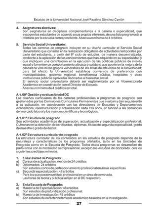 4. Asignaturas electivas:
Son asignaturas en disciplinas complementarias a la carrera o especialidad, que
escogen los estudiantes de acuerdo a sus propios intereses, de una lista programada u
ofertada por la escuela correspondiente.Abarca un mínimo de 4 créditos.
5. Servicio Social Universitario:
Todas las carreras de pregrado incluyen en su diseño curricular el Servicio Social
Universitario que consiste en la realización obligatoria de actividades temporales por
parte del estudiante, a partir del 8º ciclo de estudios, de manera descentralizada,
tendiente a la aplicación de los conocimientos que han adquirido en su especialidad y
que impliquen una contribución en la ejecución de las políticas públicas de interés
social y fomenten un comportamiento altruista y solidario que aporte en la mejora de la
calidad de vida de los grupos vulnerables de las áreas de influencia de la Universidad;
para tal efecto la Universidad establece convenios de preferencia con
municipalidades, gobierno regional, beneficencia pública, hospitales y otras
instituciones públicas o privadas dedicadas al bienestar social.
El servicio social universitario deberá ser reglamentado por el Vicerrectorado
Académico en coordinación con el Director de Escuela.
Abarca un mínimo de 4 créditos en total.
Art. 60º Gestión y evaluación del DC
Los diseños curriculares de las carreras profesionales o programas de posgrado son
gestionados por las Comisiones Curriculares Permanentes que evalúan y dan seguimiento
a su aplicación, en coordinación con las direcciones de Escuelas y Departamentos
Académicos, reestructuración y actualización cada tres años, en función a las demandas
del mercado laboral y los avances científicos y tecnológicos.
Art. 61º Estudios de posgrado
Son actividades académicas de superación, actualización y especialización profesional.
Culminan en la obtención de certificados, diplomas, títulos de segunda especialidad, grado
de maestro o grado de doctor.
Art. 62º Estructura curricular de posgrado
La estructura curricular de los contenidos en los estudios de posgrado depende de la
naturaleza y características de los programas ofertados, tanto en las Unidades de
Posgrado como en la Escuela de Posgrado. Todos estos programas se desarrollan de
preferencia con la modalidad semipresencial, excepto los estudios de doctorado, con los
siguientes creditajes mínimos.
1. En la Unidad de Posgrado:
a) Cursos de actualización: menos de 24 créditos
b) Diplomados: 24 créditos
Son estudios cortos de perfeccionamiento profesional en áreas específicas
c) Segunda especialización: 48 créditos
Para los que poseen un título profesional en un área determinada.
Las horas de teoría y práctica se fijan en el DC respectivo.
2. En la Escuela de Posgrado:
a) Maestría de Especialización: 48 créditos
Son estudios de profundización profesional.
b) Maestría de Investigación: 48 créditos
Son estudios de carácter netamente académico basados en la investigación.
27
Estatuto de la Universidad Nacional José Faustino Sánchez Carrión
 