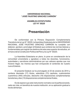 UNIVERSIDAD NACIONAL
“JOSÉ FAUSTINO SÁNCHEZ CARRIÓN”
ASAMBLEA ESTATUTARIA
LEY N° 30220
Presentación
De conformidad con la Primera Disposición Complementaria
Transitoria de la Ley N° 30220, la Asamblea Estatutaria de la UNIVERSIDAD
NACIONAL JOSÉ FAUSTINO SÁNCHEZ CARRIÓN ha cumplido con
elaborar, aprobar y promulgar el Estatuto que contiene las normas básicas y
fundamentales que regirán los destinos de esta casa superior de estudios, en
el marco de la Constitución Política del Perú y la Ley N° 30220.
La Asamblea Estatutaria en pleno, lo pone en consideración de la
comunidad universitaria y agradece a todos los docentes, funcionarios,
autoridades y servidores administrativos por sus valiosos aportes que nos
hicieron llegar, los mismos que han enriquecido el contenido de nuestro
nuevo Estatuto.
El presente Estatuto se ha promulgado el 23 de octubre de 2014 y
contiene diecisiete (17) títulos, setentitres (73) capítulos, cuatrocientos
cuarentinco (445) artículos, dieciocho (18) disposiciones complementarias
transitorias y diez (10) disposiciones complementarias finales.
Es de esperar que este instrumento normativo se irá perfeccionando,
cada vez más, en beneficio de nuestra institución, en su aplicación gradual a
través del tiempo.
 