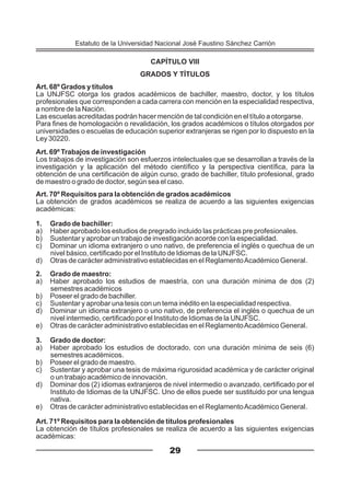 CAPÍTULO VIII
GRADOS Y TÍTULOS
Art. 68º Grados y títulos
La UNJFSC otorga los grados académicos de bachiller, maestro, doctor, y los títulos
profesionales que corresponden a cada carrera con mención en la especialidad respectiva,
a nombre de la Nación.
Las escuelas acreditadas podrán hacer mención de tal condición en el título a otorgarse.
Para fines de homologación o revalidación, los grados académicos o títulos otorgados por
universidades o escuelas de educación superior extranjeras se rigen por lo dispuesto en la
Ley 30220.
Art. 69º Trabajos de investigación
Los trabajos de investigación son esfuerzos intelectuales que se desarrollan a través de la
investigación y la aplicación del método científico y la perspectiva científica, para la
obtención de una certificación de algún curso, grado de bachiller, título profesional, grado
de maestro o grado de doctor, según sea el caso.
Art. 70º Requisitos para la obtención de grados académicos
La obtención de grados académicos se realiza de acuerdo a las siguientes exigencias
académicas:
1. Grado de bachiller:
a) Haber aprobado los estudios de pregrado incluido las prácticas pre profesionales.
b) Sustentar y aprobar un trabajo de investigación acorde con la especialidad.
c) Dominar un idioma extranjero o uno nativo, de preferencia el inglés o quechua de un
nivel básico, certificado por el Instituto de Idiomas de la UNJFSC.
d) Otras de carácter administrativo establecidas en el ReglamentoAcadémico General.
2. Grado de maestro:
a) Haber aprobado los estudios de maestría, con una duración mínima de dos (2)
semestres académicos
b) Poseer el grado de bachiller.
c) Sustentar y aprobar una tesis con un tema inédito en la especialidad respectiva.
d) Dominar un idioma extranjero o uno nativo, de preferencia el inglés o quechua de un
nivel intermedio, certificado por el Instituto de Idiomas de la UNJFSC.
e) Otras de carácter administrativo establecidas en el ReglamentoAcadémico General.
3. Grado de doctor:
a) Haber aprobado los estudios de doctorado, con una duración mínima de seis (6)
semestres académicos.
b) Poseer el grado de maestro.
c) Sustentar y aprobar una tesis de máxima rigurosidad académica y de carácter original
o un trabajo académico de innovación.
d) Dominar dos (2) idiomas extranjeros de nivel intermedio o avanzado, certificado por el
Instituto de Idiomas de la UNJFSC. Uno de ellos puede ser sustituido por una lengua
nativa.
e) Otras de carácter administrativo establecidas en el ReglamentoAcadémico General.
Art. 71º Requisitos para la obtención de títulos profesionales
La obtención de títulos profesionales se realiza de acuerdo a las siguientes exigencias
académicas:
29
Estatuto de la Universidad Nacional José Faustino Sánchez Carrión
 