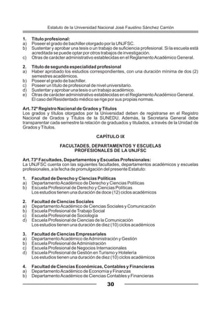 1. Título profesional:
a) Poseer el grado de bachiller otorgado por la UNJFSC.
b) Sustentar y aprobar una tesis o un trabajo de suficiencia profesional. Si la escuela está
acreditada se puede optar por otros trabajos de investigación.
c) Otras de carácter administrativo establecidas en el ReglamentoAcadémico General.
2. Título de segunda especialidad profesional
a) Haber aprobado los estudios correspondientes, con una duración mínima de dos (2)
semestres académicos.
b) Poseer el grado de bachiller.
c) Poseer un título de profesional de nivel universitario.
d) Sustentar y aprobar una tesis o un trabajo académico.
e) Otras de carácter administrativo establecidas en el ReglamentoAcadémico General.
El caso del Residentado médico se rige por sus propias normas.
Art. 72º Registro Nacional de Grados y Títulos
Los grados y títulos otorgados por la Universidad deben de registrarse en el Registro
Nacional de Grados y Títulos de la SUNEDU. Además, la Secretaria General debe
transparentar cada semestre la relación de graduados y titulados, a través de la Unidad de
Grados yTítulos.
CAPÍTULO IX
FACULTADES, DEPARTAMENTOS Y ESCUELAS
PROFESIONALES DE LA UNJFSC
Art. 73º Facultades, Departamentos y Escuelas Profesionales:
La UNJFSC cuenta con las siguientes facultades, departamentos académicos y escuelas
profesionales, a la fecha de promulgación del presente Estatuto:
1. Facultad de Derecho y Ciencias Políticas
a) DepartamentoAcadémico de Derecho y Ciencias Políticas
b) Escuela Profesional de Derecho y Ciencias Políticas
Los estudios tienen una duración de doce (12) ciclos académicos
2. Facultad de Ciencias Sociales
a) DepartamentoAcadémico de Ciencias Sociales y Comunicación
b) Escuela Profesional deTrabajo Social
c) Escuela Profesional de Sociología
d) Escuela Profesional de Ciencias de la Comunicación
Los estudios tienen una duración de diez (10) ciclos académicos
3. Facultad de Ciencias Empresariales
a) DepartamentoAcadémico deAdministración y Gestión
b) Escuela Profesional deAdministración
c) Escuela Profesional de Negocios Internacionales
d) Escuela Profesional de Gestión enTurismo y Hotelería
Los estudios tienen una duración de diez (10) ciclos académicos
4. Facultad de Ciencias Económicas, Contables y Financieras
a) DepartamentoAcadémico de Economía y Finanzas
b) DepartamentoAcadémico de Ciencias Contables y Financieras
30
Estatuto de la Universidad Nacional José Faustino Sánchez Carrión
 