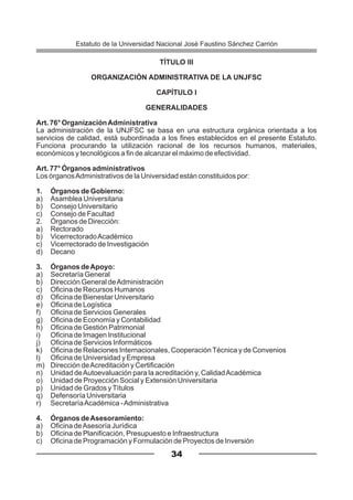 TÍTULO III
ORGANIZACIÓN ADMINISTRATIVA DE LA UNJFSC
CAPÍTULO I
GENERALIDADES
Art. 76° OrganizaciónAdministrativa
La administración de la UNJFSC se basa en una estructura orgánica orientada a los
servicios de calidad, está subordinada a los fines establecidos en el presente Estatuto.
Funciona procurando la utilización racional de los recursos humanos, materiales,
económicos y tecnológicos a fin de alcanzar el máximo de efectividad.
Art. 77° Órganos administrativos
Los órganosAdministrativos de la Universidad están constituidos por:
1. Órganos de Gobierno:
a) Asamblea Universitaria
b) Consejo Universitario
c) Consejo de Facultad
2. Órganos de Dirección:
a) Rectorado
b) VicerrectoradoAcadémico
c) Vicerrectorado de Investigación
d) Decano
3. Órganos deApoyo:
a) Secretaría General
b) Dirección General deAdministración
c) Oficina de Recursos Humanos
d) Oficina de Bienestar Universitario
e) Oficina de Logística
f) Oficina de Servicios Generales
g) Oficina de Economía y Contabilidad
h) Oficina de Gestión Patrimonial
i) Oficina de Imagen Institucional
j) Oficina de Servicios Informáticos
k) Oficina de Relaciones Internacionales, Cooperación Técnica y de Convenios
l) Oficina de Universidad y Empresa
m) Dirección deAcreditación y Certificación
n) Unidad deAutoevaluación para la acreditación y, CalidadAcadémica
o) Unidad de Proyección Social y Extensión Universitaria
p) Unidad de Grados yTítulos
q) Defensoría Universitaria
r) SecretaríaAcadémica -Administrativa
4. Órganos deAsesoramiento:
a) Oficina deAsesoría Jurídica
b) Oficina de Planificación, Presupuesto e Infraestructura
c) Oficina de Programación y Formulación de Proyectos de Inversión
34
Estatuto de la Universidad Nacional José Faustino Sánchez Carrión
 