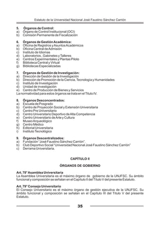 5. Órganos de Control:
a) Órgano de Control Institucional (OCI)
b) Comisión Permanente de Fiscalización
6. Órganos de GestiónAcadémica:
a) Oficina de Registros yAsuntosAcadémicos
b) Oficina Central deAdmisión
c) Instituto de Idiomas
d) Laboratorios , Gabinetes yTalleres
e) Centros Experimentales y Plantas Piloto
f) Biblioteca Central y Virtual
g) Bibliotecas Especializadas
7. Órganos de Gestión de Investigación:
a) Dirección de Gestión de la Investigación
b) Dirección de Promoción de la Ciencia,Tecnología y Humanidades
c) Instituto de Investigación
d) Unidad de investigación
e) Centro de Producción de Bienes y Servicios
La normatividad para estos órganos se trata en elTitulo IV.
8. Órganos Desconcentrados:
a) Escuela de Posgrado
b) Centro de Proyección Social y Extensión Universitaria
c) Centro Pre Universitario
d) Centro Universitario Deportivo deAlta Competencia
e) Centro Universitario deArte y Cultura
f) MuseoArqueológico
g) Centro Médico
h) Editorial Universitaria
i) InstitutoTecnológico
9. Órganos Descentralizados:
a) Fundación “José Faustino Sánchez Carrión”.
b) Club Deportivo Social “Universidad Nacional José Faustino Sánchez Carrión”
c) Derrama Universitaria.
CAPÍTULO II
ÓRGANOS DE GOBIERNO
Art. 78°Asamblea Universitaria
La Asamblea Universitaria es el máximo órgano de gobierno de la UNJFSC. Su ámbito
funcional y composición se señalan en el Capítulo II delTítulo V del presente Estatuto.
Art. 79° Consejo Universitario
El Consejo Universitario es el máximo órgano de gestión ejecutiva de la UNJFSC. Su
ámbito funcional y composición se señalan en el Capítulo III del Título V del presente
Estatuto.
35
Estatuto de la Universidad Nacional José Faustino Sánchez Carrión
 