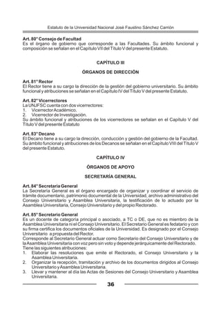 Art. 80° Consejo de Facultad
Es el órgano de gobierno que corresponde a las Facultades. Su ámbito funcional y
composición se señalan en el Capítulo VII delTítulo V del presente Estatuto.
CAPÍTULO III
ÓRGANOS DE DIRECCIÓN
Art. 81° Rector
El Rector tiene a su cargo la dirección de la gestión del gobierno universitario. Su ámbito
funcional y atribuciones se señalan en el Capítulo IV delTítulo V del presente Estatuto.
Art. 82° Vicerrectores
La UNJFSC cuenta con dos vicerrectores:
1. VicerrectorAcadémico.
2. Vicerrector de Investigación.
Su ámbito funcional y atribuciones de los vicerrectores se señalan en el Capítulo V del
Título V del presente Estatuto
Art. 83° Decano
El Decano tiene a su cargo la dirección, conducción y gestión del gobierno de la Facultad.
Su ámbito funcional y atribuciones de los Decanos se señalan en el Capítulo VIII del Título V
del presente Estatuto.
CAPÍTULO IV
ÓRGANOS DE APOYO
SECRETARÍA GENERAL
Art. 84° Secretaría General
La Secretaría General es el órgano encargado de organizar y coordinar el servicio de
trámite documentario, patrimonio documental de la Universidad, archivo administrativo del
Consejo Universitario y Asamblea Universitaria, la testificación de lo actuado por la
Asamblea Universitaria, Consejo Universitario y del propio Rectorado.
Art. 85° Secretario General
Es un docente de categoría principal o asociado, a TC o DE, que no es miembro de la
Asamblea Universitaria ni el Consejo Universitario. El Secretario General es fedatario y con
su firma certifica los documentos oficiales de la Universidad. Es designado por el Consejo
Universitario a propuesta del Rector.
Corresponde al Secretario General actuar como Secretario del Consejo Universitario y de
laAsamblea Universitaria con voz pero sin voto y depende jerárquicamente del Rectorado.
Tiene las siguientes atribuciones:
1. Elaborar las resoluciones que emite el Rectorado, el Consejo Universitario y la
Asamblea Universitaria.
2. Organizar la recepción, tramitación y archivo de los documentos dirigidos al Consejo
Universitario yAsamblea Universitaria.
3. Llevar y mantener al día las Actas de Sesiones del Consejo Universitario y Asamblea
Universitaria.
36
Estatuto de la Universidad Nacional José Faustino Sánchez Carrión
 