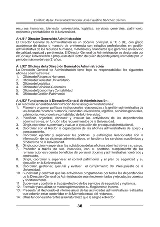 recursos humanos, bienestar universitario, logística, servicios generales, patrimonio,
economía y contabilidad de la Universidad.
Art. 91° Director General deAdministración
El Director General de Administración es un docente principal, a TC o DE, con grado
académico de doctor o maestro de preferencia con estudios profesionales en gestión
administrativa de los recursos humanos, materiales y financieros que garantice un servicio
de calidad, equidad y pertinencia. El Director General de Administración es designado por
el Consejo Universitario a propuesta del Rector, de quien depende jerárquicamente por un
periodo máximo de tres (3) años.
Art. 92° Oficinas de la Dirección General deAdministración
La Dirección General de Administración tiene bajo su responsabilidad las siguientes
oficinas administrativas:
1. Oficina de Recursos Humanos
2. Oficina de Bienestar Universitario
3. Oficina de Logística
4. Oficina de Servicios Generales
5. Oficina de Economía y Contabilidad
6. Oficina de Gestión Patrimonial
Art. 93° Funciones de la Dirección General deAdministración:
La Dirección General deAdministración tiene las siguientes funciones:
1. Planear y proponer políticas institucionales relacionadas a la gestión administrativa de
las áreas de recursos humanos, bienestar universitario, logística, servicios generales,
patrimonio, y economía y contabilidad de la Universidad.
2. Planificar, organizar, conducir y evaluar las actividades de las dependencias
administrativas, en función a los requerimientos de la Universidad.
3. Dirigir, coordinar, supervisar y evaluar la ejecución del presupuesto institucional.
4. Coordinar con el Rector la organización de las oficinas administrativas de apoyo y
asesoramiento.
5. Coordinar, ejecutar y supervisar las políticas y estrategias relacionadas con la
información de los sistemas administrativos, en función a los servicios académicos y
productivos de la Universidad.
6. Dirigir, coordinar y supervisar las actividades de las oficinas administrativas a su cargo.
7. Proceder a través de sus instancias, con el oportuno cumplimiento de las
remuneraciones y demás beneficios del personal docente y administrativo nombrado y
contratado.
8. Dirigir, coordinar y supervisar el control patrimonial y el plan de seguridad y su
ejecución en la Universidad.
9. Coordinar, gestionar, ejecutar y evaluar el cumplimiento del Presupuesto de la
Universidad.
10. Supervisar y controlar que las actividades programadas por todas las dependencias
de la Dirección General de Administración sean implementadas y ejecutadas correcta
y oportunamente.
11. Supervisar y controlar el trabajo efectivo de los servicios de seguridad y vigilancia.
12. Formular y actualizar de manera permanente su Reglamento Interno.
13. Presentar al Rectorado el informe anual de las actividades administrativas realizadas
que deberán estar contenidas en la MemoriaAnual del rectorado.
14. Otras funciones inherentes a su naturaleza que le asigne el Rector.
38
Estatuto de la Universidad Nacional José Faustino Sánchez Carrión
 