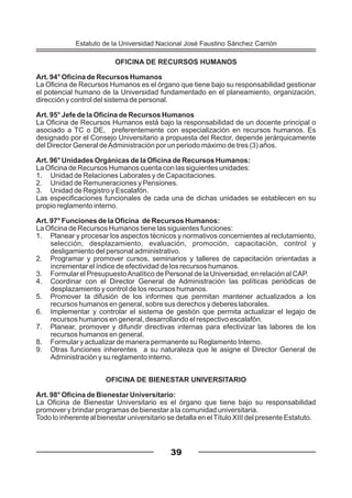 OFICINA DE RECURSOS HUMANOS
Art. 94° Oficina de Recursos Humanos
La Oficina de Recursos Humanos es el órgano que tiene bajo su responsabilidad gestionar
el potencial humano de la Universidad fundamentado en el planeamiento, organización,
dirección y control del sistema de personal.
Art. 95° Jefe de la Oficina de Recursos Humanos
La Oficina de Recursos Humanos está bajo la responsabilidad de un docente principal o
asociado a TC o DE, preferentemente con especialización en recursos humanos. Es
designado por el Consejo Universitario a propuesta del Rector, depende jerárquicamente
del Director General deAdministración por un periodo máximo de tres (3) años.
Art. 96° Unidades Orgánicas de la Oficina de Recursos Humanos:
La Oficina de Recursos Humanos cuenta con las siguientes unidades:
1. Unidad de Relaciones Laborales y de Capacitaciones.
2. Unidad de Remuneraciones y Pensiones.
3. Unidad de Registro y Escalafón.
Las especificaciones funcionales de cada una de dichas unidades se establecen en su
propio reglamento interno.
Art. 97° Funciones de la Oficina de Recursos Humanos:
La Oficina de Recursos Humanos tiene las siguientes funciones:
1. Planear y procesar los aspectos técnicos y normativos concernientes al reclutamiento,
selección, desplazamiento, evaluación, promoción, capacitación, control y
desligamiento del personal administrativo.
2. Programar y promover cursos, seminarios y talleres de capacitación orientadas a
incrementar el índice de efectividad de los recursos humanos.
3. Formular el PresupuestoAnalítico de Personal de la Universidad, en relación al CAP.
4. Coordinar con el Director General de Administración las políticas periódicas de
desplazamiento y control de los recursos humanos.
5. Promover la difusión de los informes que permitan mantener actualizados a los
recursos humanos en general, sobre sus derechos y deberes laborales.
6. Implementar y controlar el sistema de gestión que permita actualizar el legajo de
recursos humanos en general, desarrollando el respectivo escalafón.
7. Planear, promover y difundir directivas internas para efectivizar las labores de los
recursos humanos en general.
8. Formular y actualizar de manera permanente su Reglamento Interno.
9. Otras funciones inherentes a su naturaleza que le asigne el Director General de
Administración y su reglamento interno.
OFICINA DE BIENESTAR UNIVERSITARIO
Art. 98° Oficina de Bienestar Universitario:
La Oficina de Bienestar Universitario es el órgano que tiene bajo su responsabilidad
promover y brindar programas de bienestar a la comunidad universitaria.
Todo lo inherente al bienestar universitario se detalla en elTítulo XIII del presente Estatuto.
39
Estatuto de la Universidad Nacional José Faustino Sánchez Carrión
 