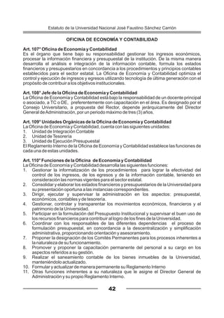 OFICINA DE ECONOMÍA Y CONTABILIDAD
Art. 107° Oficina de Economía y Contabilidad
Es el órgano que tiene bajo su responsabilidad gestionar los ingresos económicos,
procesar la información financiera y presupuestal de la institución. De la misma manera
desarrolla el análisis e integración de la información contable, formula los estados
financieros y presupuestarios en concordancia a los procedimientos y principios contables
establecidos para el sector estatal. La Oficina de Economía y Contabilidad optimiza el
control y ejecución de ingresos y egresos utilizando tecnología de última generación con el
propósito de contribuir a los objetivos institucionales.
Art. 108° Jefe de la Oficina de Economía y Contabilidad
La Oficina de Economía y Contabilidad está bajo la responsabilidad de un docente principal
o asociado, a TC o DE, preferentemente con capacitación en el área. Es designado por el
Consejo Universitario, a propuesta del Rector, depende jerárquicamente del Director
General deAdministración, por un periodo máximo de tres (3) años.
Art. 109° Unidades Orgánicas de la Oficina de Economía y Contabilidad
La Oficina de Economía y Contabilidad, cuenta con las siguientes unidades:
1. Unidad de Integración Contable
2. Unidad deTesorería
3. Unidad de Ejecución Presupuestal
El Reglamento Interno de la Oficina de Economía y Contabilidad establece las funciones de
cada una de estas unidades.
Art. 110° Funciones de la Oficina de Economía y Contabilidad
La Oficina de Economía y Contabilidad desarrolla las siguientes funciones:
1. Gestionar la informatización de los procedimientos para lograr la efectividad del
control de los ingresos, de los egresos y de la información contable, teniendo en
consideración las normas vigentes para el sector estatal.
2. Consolidar y elaborar los estados financieros y presupuestarios de la Universidad para
su presentación oportuna a las instancias correspondientes.
3. Dirigir, ejecutar y supervisar la administración en los aspectos: presupuestal,
económicos, contables y de tesorería.
4. Gestionar, controlar y transparentar los movimientos económicos, financieros y el
patrimonio de la Universidad.
5. Participar en la formulación del Presupuesto Institucional y supervisar el buen uso de
los recursos financieros para contribuir al logro de los fines de la Universidad.
6. Coordinar con los responsables de las diferentes dependencias el proceso de
formulación presupuestal, en concordancia a la descentralización y simplificación
administrativa, proporcionando orientación y asesoramiento.
7. Proponer la designación de los Comités Permanentes para los procesos inherentes a
la naturaleza de su funcionamiento.
8. Promover y proponer la capacitación permanente del personal a su cargo en los
aspectos referidos a su gestión.
9. Realizar el saneamiento contable de los bienes inmuebles de la Universidad,
manteniéndolo actualizado.
10. Formular y actualizar de manera permanente su Reglamento Interno
11. Otras funciones inherentes a su naturaleza que le asigne el Director General de
Administración y su propio Reglamento Interno.
42
Estatuto de la Universidad Nacional José Faustino Sánchez Carrión
 