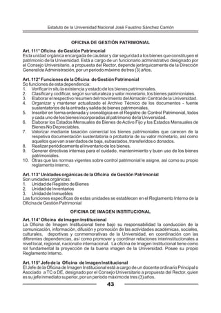 OFICINA DE GESTIÓN PATRIMONIAL
Art. 111° Oficina de Gestión Patrimonial
Es la unidad orgánica encargada de cautelar y dar seguridad a los bienes que constituyen el
patrimonio de la Universidad. Está a cargo de un funcionario administrativo designado por
el Consejo Universitario, a propuesta del Rector, depende jerárquicamente de la Dirección
General deAdministración, por un periodo máximo de tres (3) años.
Art. 112° Funciones de la Oficina de Gestión Patrimonial
So funciones de esta dependencia:
1. Verificar in situ la existencia y estado de los bienes patrimoniales.
2. Clasificar y codificar, según su naturaleza y valor monetario, los bienes patrimoniales.
3. Elaborar el respectivo resumen del movimiento delAlmacén Central de la Universidad.
4. Organizar y mantener actualizado el Archivo Técnico de los documentos - fuente
sustentatorios de la entrada y salida de bienes patrimoniales.
5. Inscribir en forma ordenada y cronológica en el Registro de Control Patrimonial, todos
y cada uno de los bienes incorporados al patrimonio de la Universidad.
6. Elaborar los Estados Mensuales de Bienes de Activo Fijo y los Estados Mensuales de
Bienes No Depreciables.
7. Valorizar mediante tasación comercial los bienes patrimoniales que carecen de la
respetiva documentación sustentatoria o probatoria de su valor monetario, así como
aquellos que van a ser dados de baja, subastados, transferidos o donados.
8. Realizar periódicamente el inventario de los bienes.
9. Generar directivas internas para el cuidado, mantenimiento y buen uso de los bienes
patrimoniales.
10. Otras que las normas vigentes sobre control patrimonial le asigne, así como su propio
reglamento interno.
Art. 113° Unidades orgánicas de la Oficina de Gestión Patrimonial
Son unidades orgánicas:
1. Unidad de Registro de Bienes
2. Unidad de Inventarios
3. Unidad de Inmuebles
Las funciones específicas de estas unidades se establecen en el Reglamento Interno de la
Oficina de Gestión Patrimonial
OFICINA DE IMAGEN INSTITUCIONAL
Art. 114° Oficina de Imagen Institucional
La Oficina de Imagen Institucional tiene bajo su responsabilidad la conducción de la
comunicación, información, difusión y promoción de las actividades académicas, sociales,
culturales, deportivas y conmemorativas de la Universidad, en coordinación con las
diferentes dependencias, así como promover y coordinar relaciones interinstitucionales a
nivel local, regional, nacional e internacional. La oficina de Imagen Institucional tiene como
rol fundamental la proyección de la buena imagen de la Universidad. Posee su propio
Reglamento Interno.
Art. 115° Jefe de la Oficina de Imagen Institucional
El Jefe de la Oficina de Imagen Institucional está a cargo de un docente ordinario Principal o
Asociado a TC o DE, designado por el Consejo Universitario a propuesta del Rector, quien
es su jefe inmediato superior, por un periodo máximo de tres (3) años.
43
Estatuto de la Universidad Nacional José Faustino Sánchez Carrión
 
