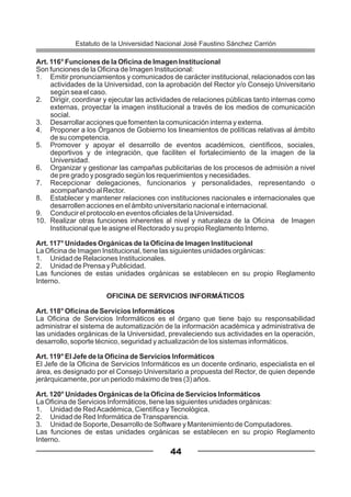 Art. 116° Funciones de la Oficina de Imagen Institucional
Son funciones de la Oficina de Imagen Institucional:
1. Emitir pronunciamientos y comunicados de carácter institucional, relacionados con las
actividades de la Universidad, con la aprobación del Rector y/o Consejo Universitario
según sea el caso.
2. Dirigir, coordinar y ejecutar las actividades de relaciones públicas tanto internas como
externas, proyectar la imagen institucional a través de los medios de comunicación
social.
3. Desarrollar acciones que fomenten la comunicación interna y externa.
4. Proponer a los Órganos de Gobierno los lineamientos de políticas relativas al ámbito
de su competencia.
5. Promover y apoyar el desarrollo de eventos académicos, científicos, sociales,
deportivos y de integración, que faciliten el fortalecimiento de la imagen de la
Universidad.
6. Organizar y gestionar las campañas publicitarias de los procesos de admisión a nivel
de pre grado y posgrado según los requerimientos y necesidades.
7. Recepcionar delegaciones, funcionarios y personalidades, representando o
acompañando al Rector.
8. Establecer y mantener relaciones con instituciones nacionales e internacionales que
desarrollen acciones en el ámbito universitario nacional e internacional.
9. Conducir el protocolo en eventos oficiales de la Universidad.
10. Realizar otras funciones inherentes al nivel y naturaleza de la Oficina de Imagen
Institucional que le asigne el Rectorado y su propio Reglamento Interno.
Art. 117° Unidades Orgánicas de la Oficina de Imagen Institucional
La Oficina de Imagen Institucional, tiene las siguientes unidades orgánicas:
1. Unidad de Relaciones Institucionales.
2. Unidad de Prensa y Publicidad.
Las funciones de estas unidades orgánicas se establecen en su propio Reglamento
Interno.
OFICINA DE SERVICIOS INFORMÁTICOS
Art. 118° Oficina de Servicios Informáticos
La Oficina de Servicios Informáticos es el órgano que tiene bajo su responsabilidad
administrar el sistema de automatización de la información académica y administrativa de
las unidades orgánicas de la Universidad, prevaleciendo sus actividades en la operación,
desarrollo, soporte técnico, seguridad y actualización de los sistemas informáticos.
Art. 119° El Jefe de la Oficina de Servicios Informáticos
El Jefe de la Oficina de Servicios Informáticos es un docente ordinario, especialista en el
área, es designado por el Consejo Universitario a propuesta del Rector, de quien depende
jerárquicamente, por un periodo máximo de tres (3) años.
Art. 120° Unidades Orgánicas de la Oficina de Servicios Informáticos
La Oficina de Servicios Informáticos, tiene las siguientes unidades orgánicas:
1. Unidad de RedAcadémica, Científica yTecnológica.
2. Unidad de Red Informática deTransparencia.
3. Unidad de Soporte, Desarrollo de Software y Mantenimiento de Computadores.
Las funciones de estas unidades orgánicas se establecen en su propio Reglamento
Interno.
44
Estatuto de la Universidad Nacional José Faustino Sánchez Carrión
 
