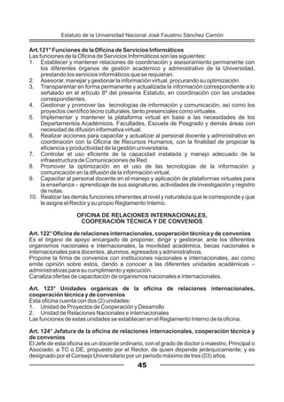 Art.121° Funciones de la Oficina de Servicios Informáticos
Las funciones de la Oficina de Servicios Informáticos son las siguientes:
1. Establecer y mantener relaciones de coordinación y asesoramiento permanente con
los diferentes órganos de gestión académico y administrativo de la Universidad,
prestando los servicios informáticos que se requieran.
2. Asesorar, manejar y gestionar la información virtual, procurando su optimización.
3. Transparentar en forma permanente y actualizada la información correspondiente a lo
señalado en el artículo 8º del presente Estatuto, en coordinación con las unidades
correspondientes.
4. Gestionar y promover las tecnologías de información y comunicación, así como los
proyectos científico tecno culturales, tanto presenciales como virtuales.
5. Implementar y mantener la plataforma virtual en base a las necesidades de los
Departamentos Académicos, Facultades, Escuela de Posgrado y demás áreas con
necesidad de difusión informativa virtual.
6. Realizar acciones para capacitar y actualizar al personal docente y administrativo en
coordinación con la Oficina de Recursos Humanos, con la finalidad de propiciar la
eficiencia y productividad de la gestión universitaria.
7. Controlar el uso eficiente de la capacidad instalada y manejo adecuado de la
infraestructura de Comunicaciones de Red.
8. Promover la optimización en el uso de las tecnologías de la información y
comunicación en la difusión de la información virtual.
9. Capacitar al personal docente en el manejo y aplicación de plataformas virtuales para
la enseñanza – aprendizaje de sus asignaturas, actividades de investigación y registro
de notas.
10. Realizar las demás funciones inherentes al nivel y naturaleza que le corresponde y que
le asigne el Rector y su propio Reglamento Interno.
OFICINA DE RELACIONES INTERNACIONALES,
COOPERACIÓN TÉCNICA Y DE CONVENIOS
Art. 122° Oficina de relaciones internacionales, cooperación técnica y de convenios
Es el órgano de apoyo encargado de proponer, dirigir y gestionar, ante los diferentes
organismos nacionales e internacionales, la movilidad académica, becas nacionales e
internacionales para docentes, alumnos, egresados y administrativos.
Propone la firma de convenios con instituciones nacionales e internacionales, así como
emite opinión sobre estos, dando a conocer a las diferentes unidades académicas –
administrativas para su cumplimiento y ejecución.
Canaliza ofertas de capacitación de organismos nacionales e internacionales.
Art. 123° Unidades orgánicas de la oficina de relaciones internacionales,
cooperación técnica y de convenios
Esta oficina cuenta con dos (2) unidades:
1. Unidad de Proyectos de Cooperación y Desarrollo
2. Unidad de Relaciones Nacionales e Internacionales
Las funciones de estas unidades se establecen en el Reglamento Interno de la oficina.
Art. 124° Jefatura de la oficina de relaciones internacionales, cooperación técnica y
de convenios
El Jefe de esta oficina es un docente ordinario, con el grado de doctor o maestro, Principal o
Asociado, a TC o DE, propuesto por el Rector, de quien depende jerárquicamente; y es
designado por el Consejo Universitario por un periodo máximo de tres (03) años.
45
Estatuto de la Universidad Nacional José Faustino Sánchez Carrión
 