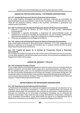 UNIDAD DE PROYECCIÓN SOCIAL Y EXTENSIÓN UNIVERSITARIA
Art. 131° Unidad de Proyección Social y Extensión Universitaria
Es la unidad orgánica encargada de promover, coordinar y ejecutar las actividades de
responsabilidad social universitaria a nivel de las Facultades, en correspondencia con el
Titulo XV del presente Estatuto. Integra a los docentes, estudiantes y graduados que
realizan estas actividades.
Art. 132° Funciones de la Unidad de Proyección Social y Extensión Universitaria
1. Elaborar y proponer al Decano el Plan Anual de esta unidad, debidamente
presupuestado.
2. Implementar y ejecutar actividades y programas de responsabilidad social, de
preferencia a nivel de la Facultad, en coordinación con las escuelas profesionales,
departamento académico, unidad de investigación y unidad de posgrado.
3. Otras que se establecen en su Reglamento Interno.
Art. 133° Jefatura de la Unidad de Proyección Social y Extensión Universitaria
Esta unidad está a cargo de un docente principal o asociado, a TC o DE, designado por el
Decano y ratificado en el Consejo de Facultad, por un periodo máximo de tres (3) años.
Depende jerárquicamente del Decano.
Art. 134° Comité de apoyo de la Unidad de Proyección Social y Extensión
Universitaria
Es un órgano de apoyo a la jefatura de esta unidad, está conformado por tres (3) docentes,
uno de cada categoría, más el mismo jefe que lo preside. Sus funciones se establecen en el
Reglamento Interno de la unidad.
UNIDAD DE GRADOS Y TÍTULOS
Art. 135° Unidad de Grados y Títulos
Es la unidad orgánica encargada de gestionar todos los pasos previos al otorgamiento de
grados y títulos en una Facultad. Está a cargo de un docente principal o asociado, a TC o
DE, en calidad de jefe, quien a su vez preside la Comisión de Grados y Títulos conformado
por tres (3) docentes designados en el Consejo de Facultad, a propuesta del Decano, por
un periodo máximo de dos (2) años. Esta comisión depende jerárquicamente del Decano.
Las funciones de la Unidad de Grados y Títulos se establecen en el Reglamento Interno de
Grados yTítulos Profesionales de la Facultad.
DEPARTAMENTO DE DEFENSORÍA UNIVERSITARIA
Art. 136° Departamento de Defensoría Universitaria
La Defensoría Universitaria es la instancia encargada de la tutela de los derechos de los
miembros de la comunidad universitaria y vela por el mantenimiento del principio de
autoridad responsable. Es competente para conocer las denuncias y reclamaciones que
formulen los miembros de la comunidad universitaria vinculadas con la infracción de
derechos individuales. Esta instancia está a cargo del Defensor Universitario, designado
por la Asamblea Universitaria, cuyas atribuciones las ejerce en el Departamento de la
Defensoría Universitaria y se establecen en su respectivo Reglamento Interno.
47
Estatuto de la Universidad Nacional José Faustino Sánchez Carrión
 