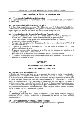 SECRETARÍA ACADÉMICA - ADMINISTRATIVA
Art. 137° SecretaríaAcadémica-Administrativa
Es el órgano encargado de apoyar al Decano en los asuntos académicos - administrativos
de la Facultad.
Art. 138° SecretarioAcadémico -Administrativo
Es el docente principal o asociado, a TC o DE, encargado de la Secretaría Académica -
Administrativa, es designado por el Consejo de Facultad a propuesta del Decano de quien
depende jerárquicamente. No puede ser miembro del Consejo Facultad.
Art. 139°Atribuciones del SecretarioAcadémico -Administrativo
1. Elaborar y rubricar las resoluciones que emite el Decano y el Consejo de Facultad.
2. Actuar como Secretario del Consejo de Facultad, con voz pero sin voto.
3. Llevar y mantener al día las actas de las sesiones del Consejo de Facultad.
4. Actuar como fedatario de la Facultad.
5. Transparentar los documentos de su competencia, en concordancia con el Artículo 8º
del presente Estatuto.
6. Organizar y mantener actualizado los Libros de Grados Académicos y Títulos
profesionales de la Facultad.
7. Organizar la recepción, tramitación y archivo de los documentos dirigidos a la
SecretariaAcadémica - Administrativa
8. Representar al Decano en los actos oficiales cuando la situación amerite.
9. Contribuir a la administración y control de personal de las dependencias académicas y
administrativas de la Facultad.
CAPÍTULO V
ÓRGANOS DE ASESORAMIENTO
OFICINA DE ASESORÍA JURÍDICA
Art. 140° Oficina deAsesoría Jurídica
La Oficina de Asesoría Jurídica, es la encargada de asesorar en la interpretación y
aplicación de la legislación vigente, también desarrolla acciones en el campo jurídico legal,
en el ámbito judicial, administrativo y en cualquier otra instancia; siguiendo el curso de los
procesos hasta su conclusión, acorde con los intereses de la Universidad. La Oficina de
Asesoría Jurídica tiene la responsabilidad de diagnosticar, informar y emitir opiniones de
carácter jurídico legal a las autoridades, a los Órganos de Gobierno y a los demás órganos
de la Universidad, sistematizar la legislación y sugerir las normas legales adecuadas sobre
la legalidad de los actos que le sean remitidos para su revisión, análisis y sobre la correcta
aplicación de las disposiciones legales vigentes.
Art. 141°Asesor Legal
El Asesor Legal es el Jefe de la Oficina de Asesoría Jurídica, es un abogado colegiado,
designado por el Consejo Universitario a propuesta del Rector, de quien depende
jerárquicamente.
Art. 142º Unidades de la Oficina deAsesoría Jurídica:
La oficina deAsesoría Jurídica cuenta con las siguientes unidades orgánicas:
48
Estatuto de la Universidad Nacional José Faustino Sánchez Carrión
 