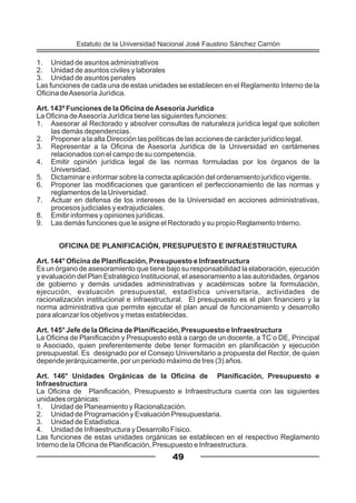 1. Unidad de asuntos administrativos
2. Unidad de asuntos civiles y laborales
3. Unidad de asuntos penales
Las funciones de cada una de estas unidades se establecen en el Reglamento Interno de la
Oficina deAsesoría Jurídica.
Art. 143º Funciones de la Oficina deAsesoría Jurídica
La Oficina deAsesoría Jurídica tiene las siguientes funciones:
1. Asesorar al Rectorado y absolver consultas de naturaleza jurídica legal que soliciten
las demás dependencias.
2. Proponer a la alta Dirección las políticas de las acciones de carácter jurídico legal.
3. Representar a la Oficina de Asesoría Jurídica de la Universidad en certámenes
relacionados con el campo de su competencia.
4. Emitir opinión jurídica legal de las normas formuladas por los órganos de la
Universidad.
5. Dictaminar e informar sobre la correcta aplicación del ordenamiento jurídico vigente.
6. Proponer las modificaciones que garanticen el perfeccionamiento de las normas y
reglamentos de la Universidad.
7. Actuar en defensa de los intereses de la Universidad en acciones administrativas,
procesos judiciales y extrajudiciales.
8. Emitir informes y opiniones jurídicas.
9. Las demás funciones que le asigne el Rectorado y su propio Reglamento Interno.
OFICINA DE PLANIFICACIÓN, PRESUPUESTO E INFRAESTRUCTURA
Art. 144° Oficina de Planificación, Presupuesto e Infraestructura
Es un órgano de asesoramiento que tiene bajo su responsabilidad la elaboración, ejecución
y evaluación del Plan Estratégico Institucional, el asesoramiento a las autoridades, órganos
de gobierno y demás unidades administrativas y académicas sobre la formulación,
ejecución, evaluación presupuestal, estadística universitaria, actividades de
racionalización institucional e infraestructural. El presupuesto es el plan financiero y la
norma administrativa que permite ejecutar el plan anual de funcionamiento y desarrollo
para alcanzar los objetivos y metas establecidas.
Art. 145° Jefe de la Oficina de Planificación, Presupuesto e Infraestructura
La Oficina de Planificación y Presupuesto está a cargo de un docente, a TC o DE, Principal
o Asociado, quien preferentemente debe tener formación en planificación y ejecución
presupuestal. Es designado por el Consejo Universitario a propuesta del Rector, de quien
depende jerárquicamente, por un periodo máximo de tres (3) años.
Art. 146° Unidades Orgánicas de la Oficina de Planificación, Presupuesto e
Infraestructura
La Oficina de Planificación, Presupuesto e Infraestructura cuenta con las siguientes
unidades orgánicas:
1. Unidad de Planeamiento y Racionalización.
2. Unidad de Programación y Evaluación Presupuestaria.
3. Unidad de Estadística.
4. Unidad de Infraestructura y Desarrollo Físico.
Las funciones de estas unidades orgánicas se establecen en el respectivo Reglamento
Interno de la Oficina de Planificación, Presupuesto e Infraestructura.
49
Estatuto de la Universidad Nacional José Faustino Sánchez Carrión
 