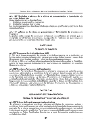 Art. 149° Unidades orgánicas de la oficina de programación y formulación de
proyectos de inversión
Son unidades operativas de esta oficina:
1. Unidad de programación e inversiones
2. Unidad formuladora de proyectos
Las funciones específicas de estas unidades se establecen en el Reglamento Interno de la
respectiva oficina.
Art. 150° Jefatura de la oficina de programación y formulación de proyectos de
inversión
La jefatura está a cargo de un servidor profesional con calificación en el área que es
designado por el Consejo Universitario, a propuesta del Rectorado de quien depende
jerárquicamente, por un periodo máximo de tres (3) años.
CAPÍTULO VI
ÓRGANOS DE CONTROL
Art. 151° Órgano de Control Institucional (OCI)
El OCI es el órgano encargado de ejecutar el control permanente de la institución; su
función es la promoción de la correcta y transparente gestión de los recursos y bienes de la
Universidad, previniendo la legalidad y eficiencia de sus actos y operaciones.
El jefe de la OCI es un profesional designado por la Contraloría General de la República,
órgano de quien depende jerárquicamente, sus funciones se establecen en su propio
Reglamento Interno.
Art. 152° Comisión Permanente de Fiscalización
La Comisión Permanente de Fiscalización es el órgano encargado de vigilar la gestión
académica, administrativa y económica de la Universidad. Está integrada por dos (2)
docentes, un (1) estudiante de pregrado y un (1) estudiante de posgrado, todos miembros
de la Asamblea Universitaria. La Comisión Permanente de Fiscalización cuenta con
amplias facultades para solicitar información a toda instancia interna de la Universidad bajo
los principios de responsabilidad. Está obligada a guardar la debida confidencialidad de la
información acopiada. Las funciones de la Comisión Permanente de Fiscalización se
establecen en su propio Reglamento Interno.
CAPÍTULO VII
ÓRGANOS DE GESTIÓN ACADÉMICA
OFICINA DE REGISTROS Y ASUNTOS ACADÉMICOS
Art. 153° Oficina de Registros yAsuntosAcadémicos
Es el órgano encargado de coordinar y ejecutar actividades de recepción, registro y
emisión de información académica oficial y actualizada de los estudiantes y egresados de
pregrado. De la misma manera tiene como propósito gestionar el proceso de matrícula al
inicio de cada semestre académico. Tiene bajo su responsabilidad la gestión documentaria
consistente en: Actas, Certificados, Constancias y otros documentos académicos que
emita la Universidad.
51
Estatuto de la Universidad Nacional José Faustino Sánchez Carrión
 