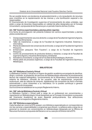 De ser posible tienen una tendencia al autosostenimiento y a la recaudación de recursos
para invertirlos en la repotenciación de las mismas y una bonificación especial a los
responsables.
El Vicerrectorado de Investigación supervisa el funcionamiento de estas unidades, que
están a cargo de docentes responsables en calidad de jefes designados por el Consejo
Universitario, a propuesta de los Decanos por un periodo máximo de tres (3) años.
Art. 166° Centros experimentales y plantas piloto vigentes
A la fecha de promulgación del presente Estatuto los centros experimentales y plantas
pilotos existentes son:
1. Granja experimental de vacunos de leche; a cargo de la Facultad de IngenieríaAgraria,
IndustriasAlimentarias.
2. Taller de maestranza; a cargo de la Facultad de Ingeniería Industrial, Sistemas e
Informática.
3. Planta de elaboración de conservas de anchoveta; a cargo de la Facultad de Ingeniería
Pesquera.
4. Embarcación pesquera “Don Faustino”; a cargo de la Facultad de Ingeniería
Pesquera.
5. Centro de procesamiento de productos lácteos y néctares; a cargo de la Facultad de
IngenieríaAgraria, IndustriasAlimentarias yAmbiental.
6. Panadería universitaria; a cargo de la Facultad de Bromatología y Nutrición.
7. Planta piloto de procesos orgánicos; a cargo de la Facultad de Ingeniería Química y
Metalúrgica.
BIBLIOTECAS
Art. 167° Biblioteca Central y Virtual
La Biblioteca Central y Virtual es un órgano de gestión académica encargada de planificar,
dirigir y controlar, la prestación de servicios de bibliotecología referentes al procesamiento
técnico del material bibliográfico, funcionamiento de la hemeroteca, funcionamiento del
sistema de biblioteca, consulta de los usuarios, sala de exposiciones, proyección
audiovisual, sala de cabinas de cómputo, digitalización de conversión de físico a formato
automatizado y otros inherentes a su naturaleza. En lo posible contribuye a generar
recursos para la Universidad.
Sus funciones se establecen en su propio Reglamento Interno.
Art. 168° Jefe de Biblioteca Central y Virtual
La Biblioteca Central y Virtual está a cargo de un profesional con conocimientos y
capacitación en Bibliotecología Virtual designado por el Consejo Universitario a propuesta
del Vicerrector Académico de quien depende jerárquicamente. Sus atribuciones
establecen en el respectivo Reglamento Interno.
Art. 169° Biblioteca especializada
Cada facultad así como la EPG poseen una biblioteca especializada en correspondencia
con las carreras y especialidades o programas que ofrecen. La jefatura está a cargo de un
personal no docente con conocimientos en bibliotecología designada por la Oficina de
Recursos Humanos a propuesta del Decano o en su caso por el Director de la EPG.
55
Estatuto de la Universidad Nacional José Faustino Sánchez Carrión
 