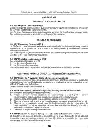 CAPITULO VIII
ÓRGANOS DESCONCENTRADOS
Art. 170° Órganos Desconcentrados
Estos son órganos autofinanciados que generan recursos para la entidad con la prestación
de servicios académicos preferentemente.
Los Órganos Desconcentrados, pueden prestar servicios dentro y fuera de la Universidad.
Sus políticas generales se acuerdan en el Consejo Universitario.
ESCUELA DE POSGRADO
Art. 171° Escuela de Posgrado (EPG)
La EPG es la unidad académica donde se realizan actividades de investigación y estudios
especializados, propendiendo a la formación de investigadores y profesionales del más
alto nivel académico.
Las normas para la gestión académica de la Escuela de Posgrado se establecen en el
Capítulo V delTítulo II del presente Estatuto.
Art. 172° Unidades orgánicas de la EPG
Son unidades orgánicas de la EPG
1. La SecretaríaAcadémica.
2. La SecretaríaAdministrativa.
Las funciones de estas unidades se establecen en el Reglamento Interno de la EPG.
CENTRO DE PROYECCIÓN SOCIAL Y EXTENSIÓN UNIVERSITARIA
Art. 173° Centro de Proyección Social y Extensión Universitaria
Es el órgano desconcentrado encargado de promover, coordinar, ejecutar y supervisar
actividades de responsabilidad social universitaria, a nivel central, en correspondencia con
elTítulo XV del presente Estatuto.
Depende del vicerrectorado académico.
Art. 174° Funciones del Centro de Proyección Social y Extensión Universitaria
Son funciones de este órgano desconcentrado:
1. Proponer al vicerrectorado académico los lineamientos generales de políticas para el
desarrollo de la responsabilidad social universitaria, a nivel local y regional.
2. Implementar programas de responsabilidad social a nivel local y regional.
3. Elaborar el planAnual deAplicación de política y programas de responsabilidad social.
4. Elaborar el presupuesto anual para la implementación de los programas de
responsabilidad social, en coordinación con las unidades de proyección social y
extensión universitaria de las Facultades.
5. Otras que le asigne su Reglamento Interno.
Art. 175° Dirección del Centro de Proyección Social y Extensión Universitaria
El Director es un docente principal o asociado, a TC o DE, designado por el Consejo
Universitario por un periodo máximo de tres (3) años, a propuesta del vicerrector
académico, de quien depende jerárquicamente.
56
Estatuto de la Universidad Nacional José Faustino Sánchez Carrión
 