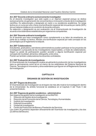 Art. 203° Docente ordinario exclusivamente investigador
Es el docente investigador que está sujeto a un régimen especial porque se dedica
exclusivamente a la generación de conocimientos e innovación a través de la investigación
científica. Es seleccionado y designado en razón a su excelencia académica. Su carga
lectiva es un curso por año y tiene una bonificación especial del cincuenta por ciento (50%)
de sus haberes totales en su condición de docente ordinario.
Su selección y designación es por evaluación vía el Vicerrectorado de Investigación de
acuerdo a los estándares establecidos por organismos competentes.
Art. 204° Docente ordinario investigador
Es el docente que hace investigación como complemento a su labor de enseñanza, es
parte de su trabajo no lectivo. Recibe una bonificación especial por este concepto en los
porcentajes que el reglamento lo estipule.
Art. 205° Colaboradores
Estudiantes, graduados y servidores administrativos pueden participar en los proyectos de
investigación a propuesta de los investigadores responsables, a modo de colaboradores.
Según su grado de participación pueden acceder a alguna bonificación especial por
concepto de movilidad, alimentos, bibliografía, entre otros.
Podrán ser también colaboradores los docentes contratados.
Art. 206° Evaluación de investigadores
El Vicerrectorado de Investigación evalúa anualmente la producción de los investigadores
para su permanencia como tal en el marco de los estándares del Sistema Nacional de
Ciencia, Tecnología é Innovación y otros estándares que figuran en el Reglamento General
de Investigación.
CAPÍTULO III
ÓRGANOS DE GESTIÓN DE INVESTIGACIÓN
Art. 207° Órgano de dirección
El Vicerrectorado de Investigación es el órgano de más alto nivel en la investigación dentro
de la Universidad. Su ámbito funcional se establece en el Capítulo V del Título V del
presente Estatuto.
Art. 208° Órganos de gestión académica – administrativa
Son órganos de gestión de la investigación en la UNJFSC:
1. Dirección de Gestión de la Investigación
2. Dirección de la Promoción de la Ciencia,Tecnología y Humanidades
3. Instituto de Investigación
4. Editorial Universitaria
5. Unidad de Investigación
6. Centro de Producción de Bienes y Prestación de Servicios
Los cuatro (4) primeros dependen directamente del Vicerrector de investigación y los dos
(2) últimos del Decano.
62
Estatuto de la Universidad Nacional José Faustino Sánchez Carrión
 