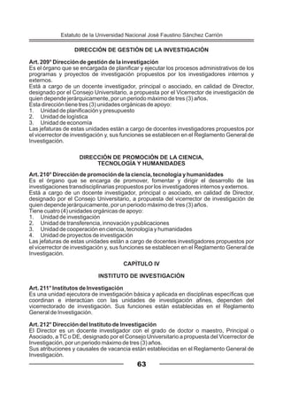 DIRECCIÓN DE GESTIÓN DE LA INVESTIGACIÓN
Art. 209° Dirección de gestión de la investigación
Es el órgano que se encargada de planificar y ejecutar los procesos administrativos de los
programas y proyectos de investigación propuestos por los investigadores internos y
externos.
Está a cargo de un docente investigador, principal o asociado, en calidad de Director,
designado por el Consejo Universitario, a propuesta por el Vicerrector de investigación de
quien depende jerárquicamente, por un periodo máximo de tres (3) años.
Esta dirección tiene tres (3) unidades orgánicas de apoyo:
1. Unidad de planificación y presupuesto
2. Unidad de logística
3. Unidad de economía
Las jefaturas de estas unidades están a cargo de docentes investigadores propuestos por
el vicerrector de investigación y, sus funciones se establecen en el Reglamento General de
Investigación.
DIRECCIÓN DE PROMOCIÓN DE LA CIENCIA,
TECNOLOGÍA Y HUMANIDADES
Art. 210° Dirección de promoción de la ciencia, tecnología y humanidades
Es el órgano que se encarga de promover, fomentar y dirigir el desarrollo de las
investigaciones transdisciplinarias propuestos por los investigadores internos y externos.
Está a cargo de un docente investigador, principal o asociado, en calidad de Director,
designado por el Consejo Universitario, a propuesta del vicerrector de investigación de
quien depende jerárquicamente, por un periodo máximo de tres (3) años.
Tiene cuatro (4) unidades orgánicas de apoyo:
1. Unidad de investigación
2. Unidad de transferencia, innovación y publicaciones
3. Unidad de cooperación en ciencia, tecnología y humanidades
4. Unidad de proyectos de investigación
Las jefaturas de estas unidades están a cargo de docentes investigadores propuestos por
el vicerrector de investigación y, sus funciones se establecen en el Reglamento General de
Investigación.
CAPÍTULO IV
INSTITUTO DE INVESTIGACIÓN
Art. 211° Institutos de Investigación
Es una unidad ejecutora de investigación básica y aplicada en disciplinas específicas que
coordinan e interactúan con las unidades de investigación afines, dependen del
vicerrectorado de investigación. Sus funciones están establecidas en el Reglamento
General de Investigación.
Art. 212° Dirección del Instituto de Investigación
El Director es un docente investigador con el grado de doctor o maestro, Principal o
Asociado, a TC o DE, designado por el Consejo Universitario a propuesta del Vicerrector de
Investigación, por un periodo máximo de tres (3) años.
Sus atribuciones y causales de vacancia están establecidas en el Reglamento General de
Investigación.
63
Estatuto de la Universidad Nacional José Faustino Sánchez Carrión
 