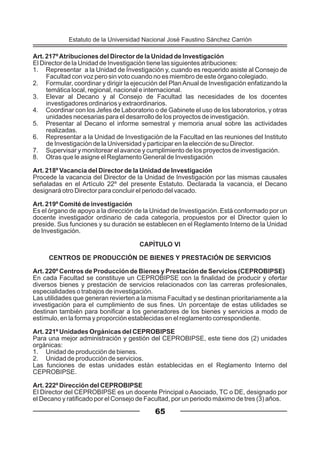 Art. 217ºAtribuciones del Director de la Unidad de Investigación
El Director de la Unidad de Investigación tiene las siguientes atribuciones:
1. Representar a la Unidad de Investigación y, cuando es requerido asiste al Consejo de
Facultad con voz pero sin voto cuando no es miembro de este órgano colegiado.
2. Formular, coordinar y dirigir la ejecución del PlanAnual de Investigación enfatizando la
temática local, regional, nacional e internacional.
3. Elevar al Decano y al Consejo de Facultad las necesidades de los docentes
investigadores ordinarios y extraordinarios.
4. Coordinar con los Jefes de Laboratorio o de Gabinete el uso de los laboratorios, y otras
unidades necesarias para el desarrollo de los proyectos de investigación.
5. Presentar al Decano el informe semestral y memoria anual sobre las actividades
realizadas.
6. Representar a la Unidad de Investigación de la Facultad en las reuniones del Instituto
de Investigación de la Universidad y participar en la elección de su Director.
7. Supervisar y monitorear el avance y cumplimiento de los proyectos de investigación.
8. Otras que le asigne el Reglamento General de Investigación
Art. 218º Vacancia del Director de la Unidad de Investigación
Procede la vacancia del Director de la Unidad de Investigación por las mismas causales
señaladas en el Artículo 22º del presente Estatuto. Declarada la vacancia, el Decano
designará otro Director para concluir el periodo del vacado.
Art. 219º Comité de investigación
Es el órgano de apoyo a la dirección de la Unidad de Investigación. Está conformado por un
docente investigador ordinario de cada categoría, propuestos por el Director quien lo
preside. Sus funciones y su duración se establecen en el Reglamento Interno de la Unidad
de Investigación.
CAPÍTULO VI
CENTROS DE PRODUCCIÓN DE BIENES Y PRESTACIÓN DE SERVICIOS
Art. 220º Centros de Producción de Bienes y Prestación de Servicios (CEPROBIPSE)
En cada Facultad se constituye un CEPROBIPSE con la finalidad de producir y ofertar
diversos bienes y prestación de servicios relacionados con las carreras profesionales,
especialidades o trabajos de investigación.
Las utilidades que generan revierten a la misma Facultad y se destinan prioritariamente a la
investigación para el cumplimiento de sus fines. Un porcentaje de estas utilidades se
destinan también para bonificar a los generadores de los bienes y servicios a modo de
estímulo, en la forma y proporción establecidas en el reglamento correspondiente.
Art. 221º Unidades Orgánicas del CEPROBIPSE
Para una mejor administración y gestión del CEPROBIPSE, este tiene dos (2) unidades
orgánicas:
1. Unidad de producción de bienes.
2. Unidad de producción de servicios.
Las funciones de estas unidades están establecidas en el Reglamento Interno del
CEPROBIPSE.
Art. 222º Dirección del CEPROBIPSE
El Director del CEPROBIPSE es un docente Principal o Asociado, TC o DE, designado por
el Decano y ratificado por el Consejo de Facultad, por un periodo máximo de tres (3) años.
65
Estatuto de la Universidad Nacional José Faustino Sánchez Carrión
 