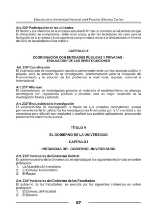 Art. 229º Participación en las utilidades
El Rector y los directivos de la empresa estudiantil firman un convenio en el sentido de que
la Universidad se compromete, entre otras cosas, a dar las facilidades del caso para la
formación de la empresa y la otra parte se compromete a donar a la Universidad un mínimo
del 20% de las utilidades si las hubiera.
CAPÍTULO IX
COORDINACIÓN CON ENTIDADES PÚBLICAS Y PRIVADAS -
EVALUACIÓN DE LAS INVESTIGACIONES
Art. 230º Coordinación
El vicerrectorado de investigación coordina permanentemente con los sectores público y
privado, para la atención de la investigación, prioritariamente para la búsqueda de
financiamiento y la solución de los problemas a nivel local, regional, nacional e
internacional.
Art. 231ºAlianzas
El vicerrectorado de investigación propone al rectorado el establecimiento de alianzas
estratégicas con organismos públicos o privados para un mejor desarrollo de la
investigación básica y aplicada.
Art. 232º Evaluación de la investigación
El vicerrectorado de investigación, a través de sus unidades competentes, evalúa
permanentemente la calidad de las investigaciones financiadas por la Universidad y las
selecciona para difundir sus resultados y analizar sus posibles aplicaciones, procurando
preservar los derechos de autoría.
67
TÍTULO V
EL GOBIERNO DE LA UNIVERSIDAD
CAPÍTULO I
INSTANCIAS DEL GOBIERNO UNIVERSITARIO
Art. 233º Instancias del Gobierno Central
El gobierno central de la Universidad es ejercida por las siguientes instancias en orden
jerárquico:
1. LaAsamblea Universitaria
2. El Consejo Universitario
3. El Rector
Art. 234º Instancias del Gobierno de las Facultades
El gobierno de las Facultades es ejercida por las siguientes instancias en orden
jerárquico:
1. El Consejo de Facultad
2. El Decano
Estatuto de la Universidad Nacional José Faustino Sánchez Carrión
 